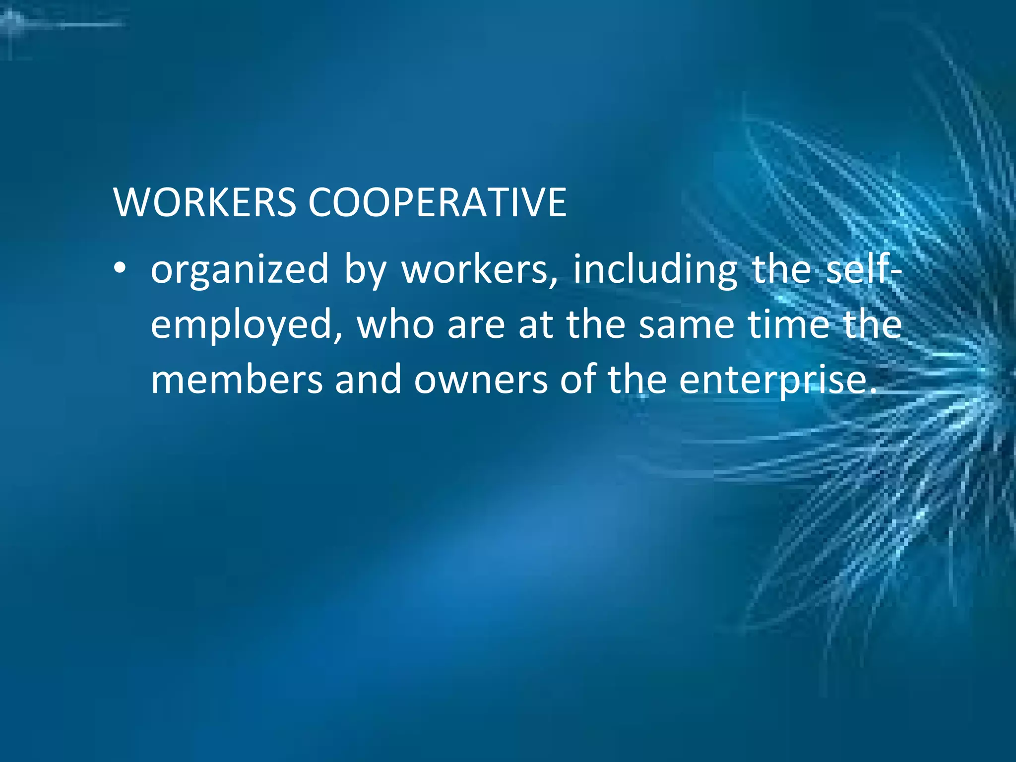 WORKERS COOPERATIVE
• organized by workers, including the self-
employed, who are at the same time the
members and owners of the enterprise.
 