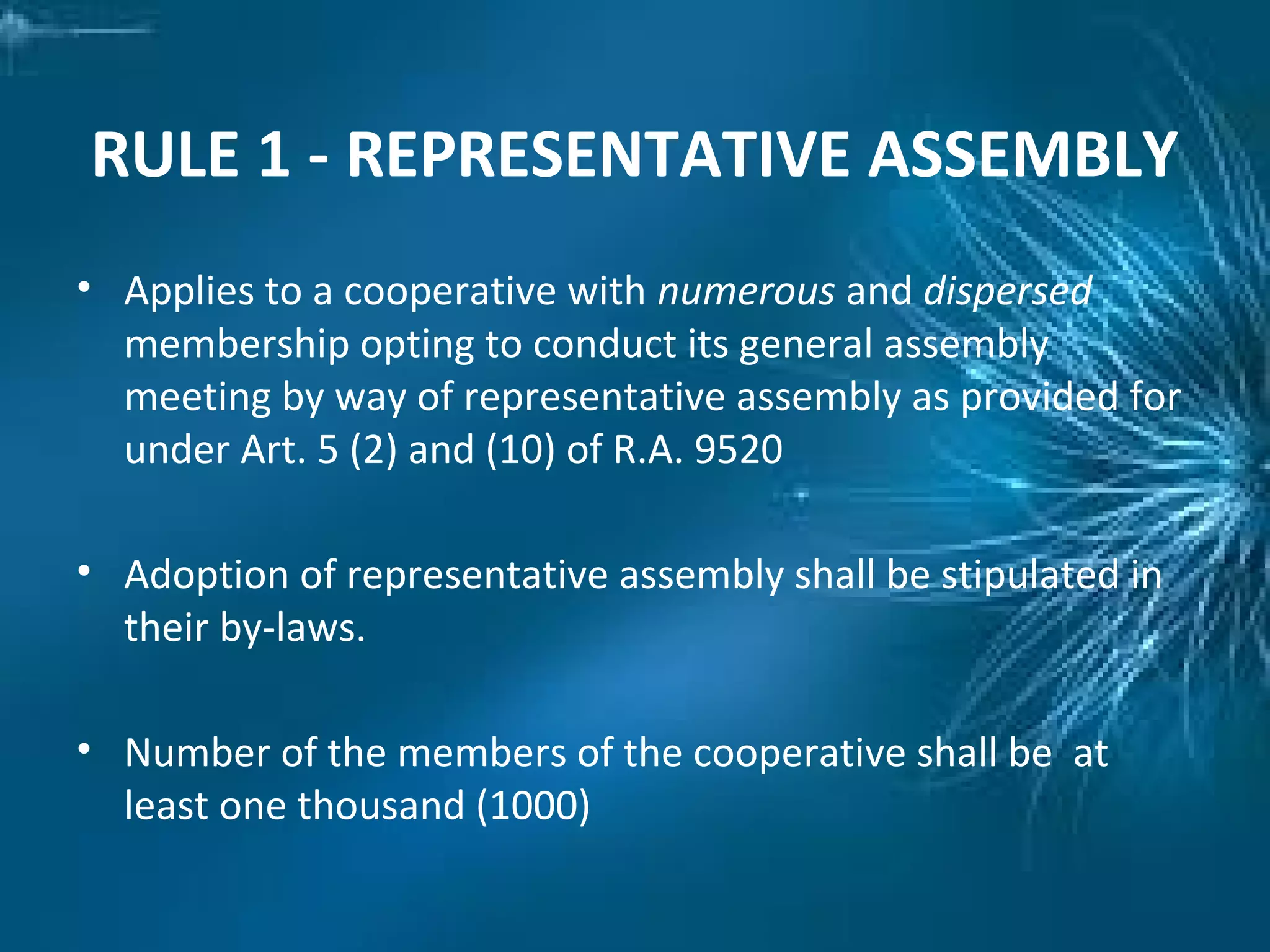 RULE 1 - REPRESENTATIVE ASSEMBLY
• Applies to a cooperative with numerous and dispersed
membership opting to conduct its general assembly
meeting by way of representative assembly as provided for
under Art. 5 (2) and (10) of R.A. 9520
• Adoption of representative assembly shall be stipulated in
their by-laws.
• Number of the members of the cooperative shall be at
least one thousand (1000)
 