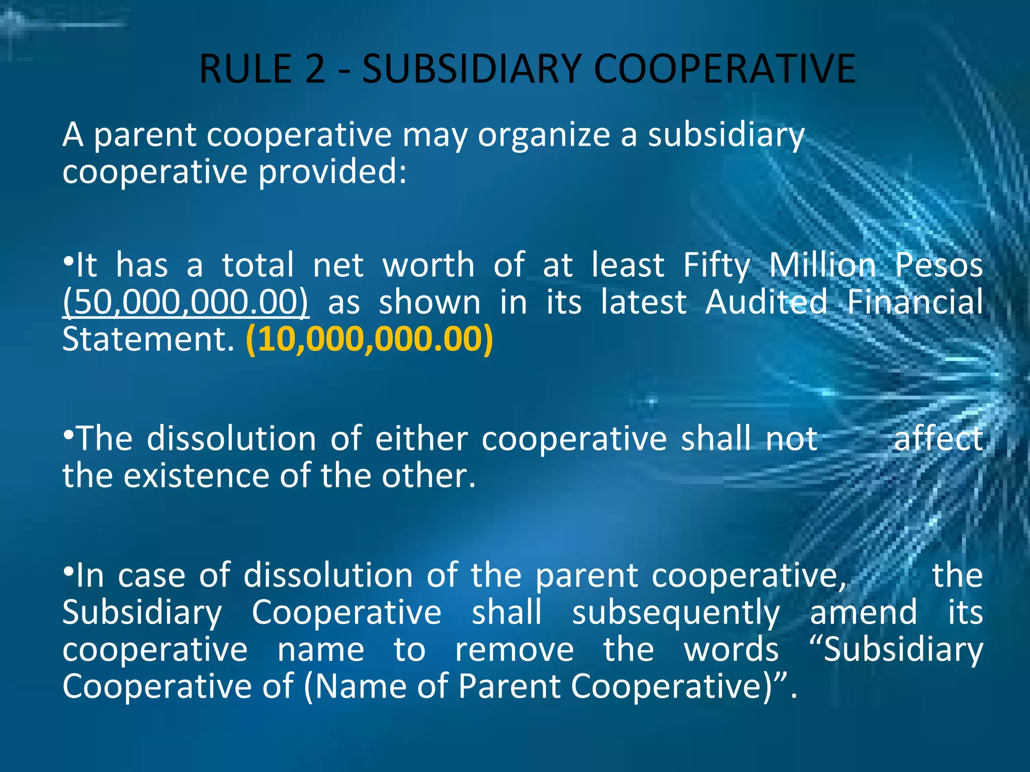 RULE 2 - SUBSIDIARY COOPERATIVE
A parent cooperative may organize a subsidiary
cooperative provided:
•It has a total net worth of at least Fifty Million Pesos
(50,000,000.00) as shown in its latest Audited Financial
Statement. (10,000,000.00)
•The dissolution of either cooperative shall not affect
the existence of the other.
•In case of dissolution of the parent cooperative, the
Subsidiary Cooperative shall subsequently amend its
cooperative name to remove the words “Subsidiary
Cooperative of (Name of Parent Cooperative)”.
 