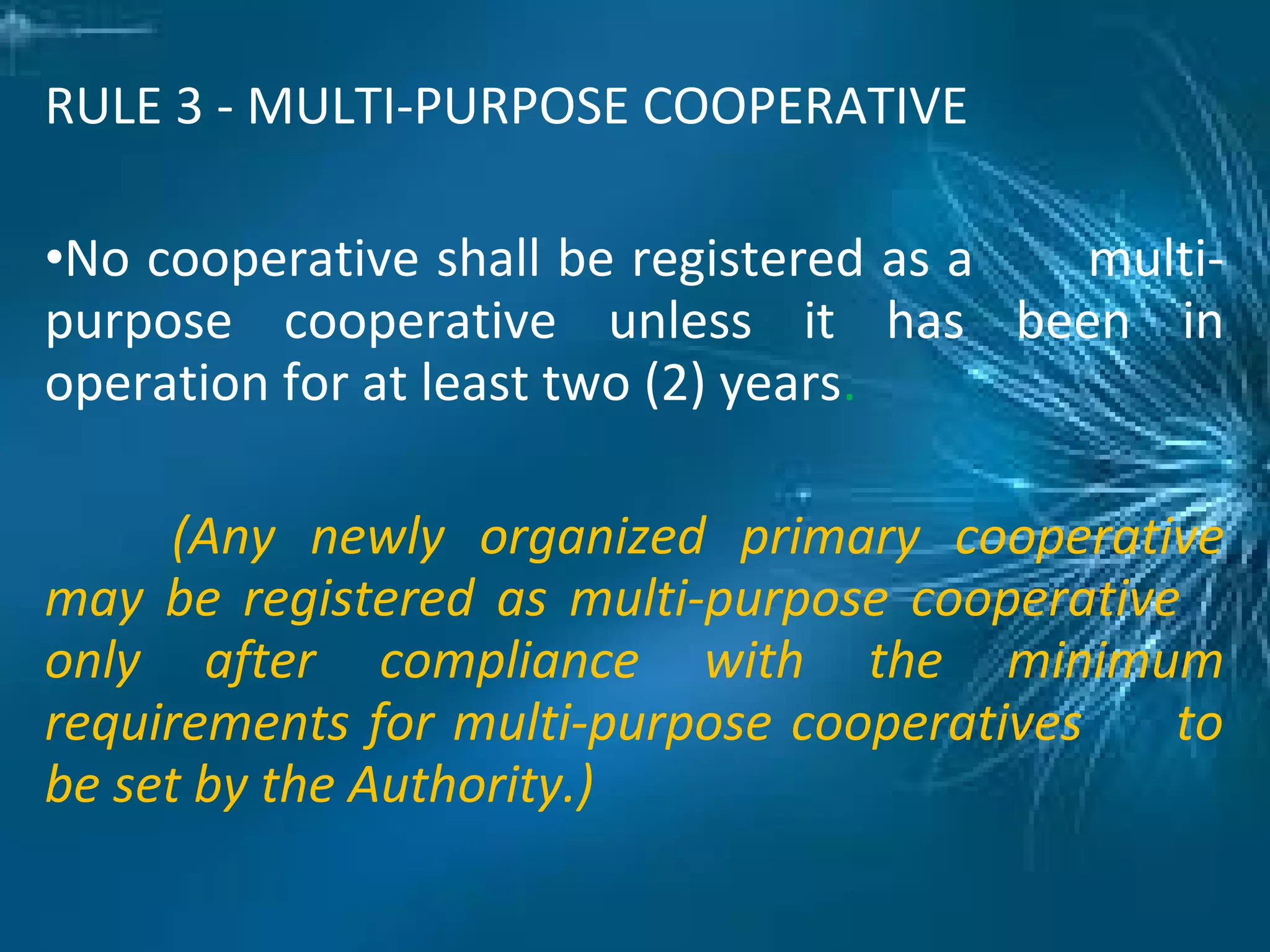 RULE 3 - MULTI-PURPOSE COOPERATIVE
•No cooperative shall be registered as a multi-
purpose cooperative unless it has been in
operation for at least two (2) years.
(Any newly organized primary cooperative
may be registered as multi-purpose cooperative
only after compliance with the minimum
requirements for multi-purpose cooperatives to
be set by the Authority.)
 
