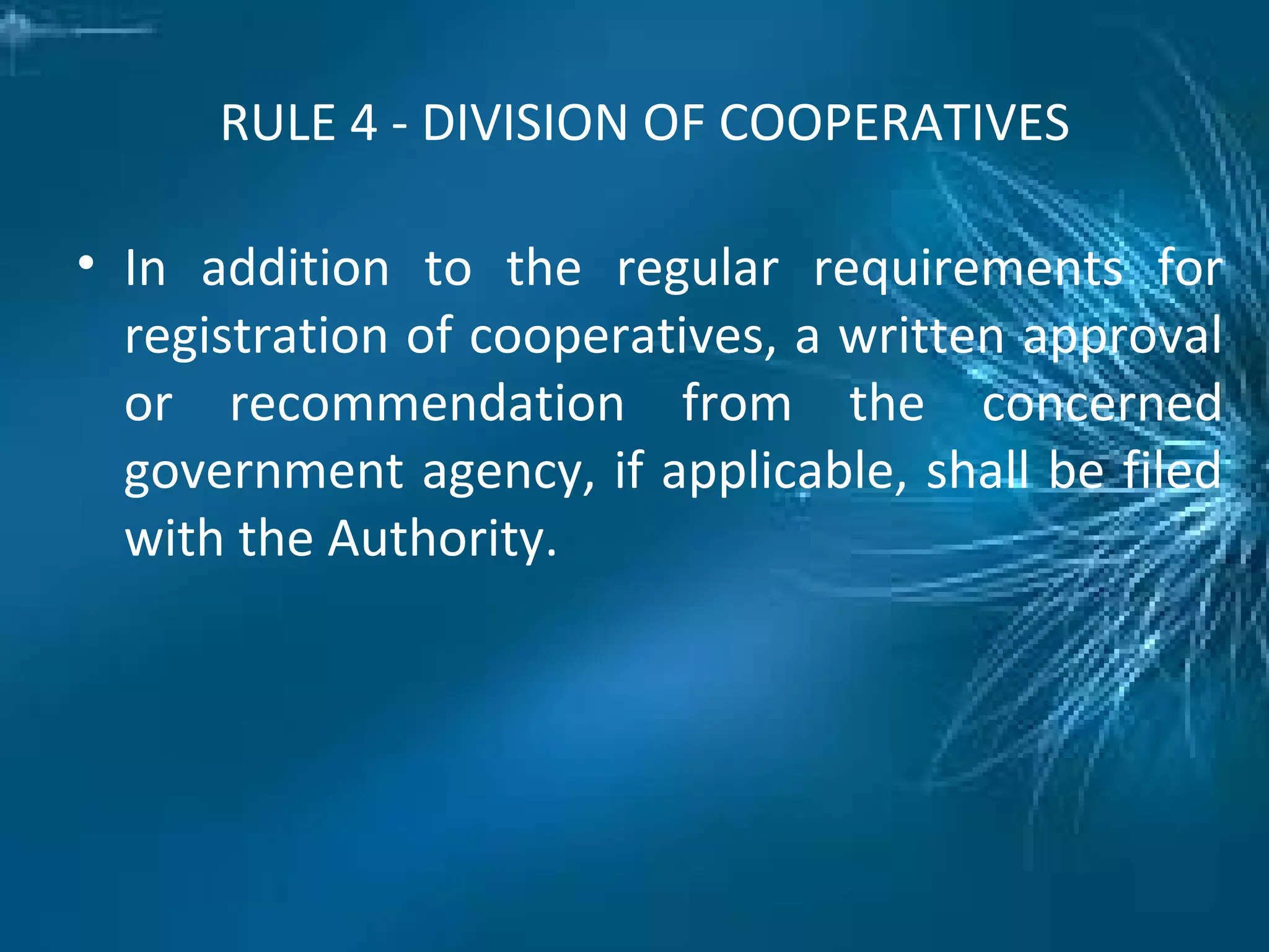 RULE 4 - DIVISION OF COOPERATIVES
• In addition to the regular requirements for
registration of cooperatives, a written approval
or recommendation from the concerned
government agency, if applicable, shall be filed
with the Authority.
 