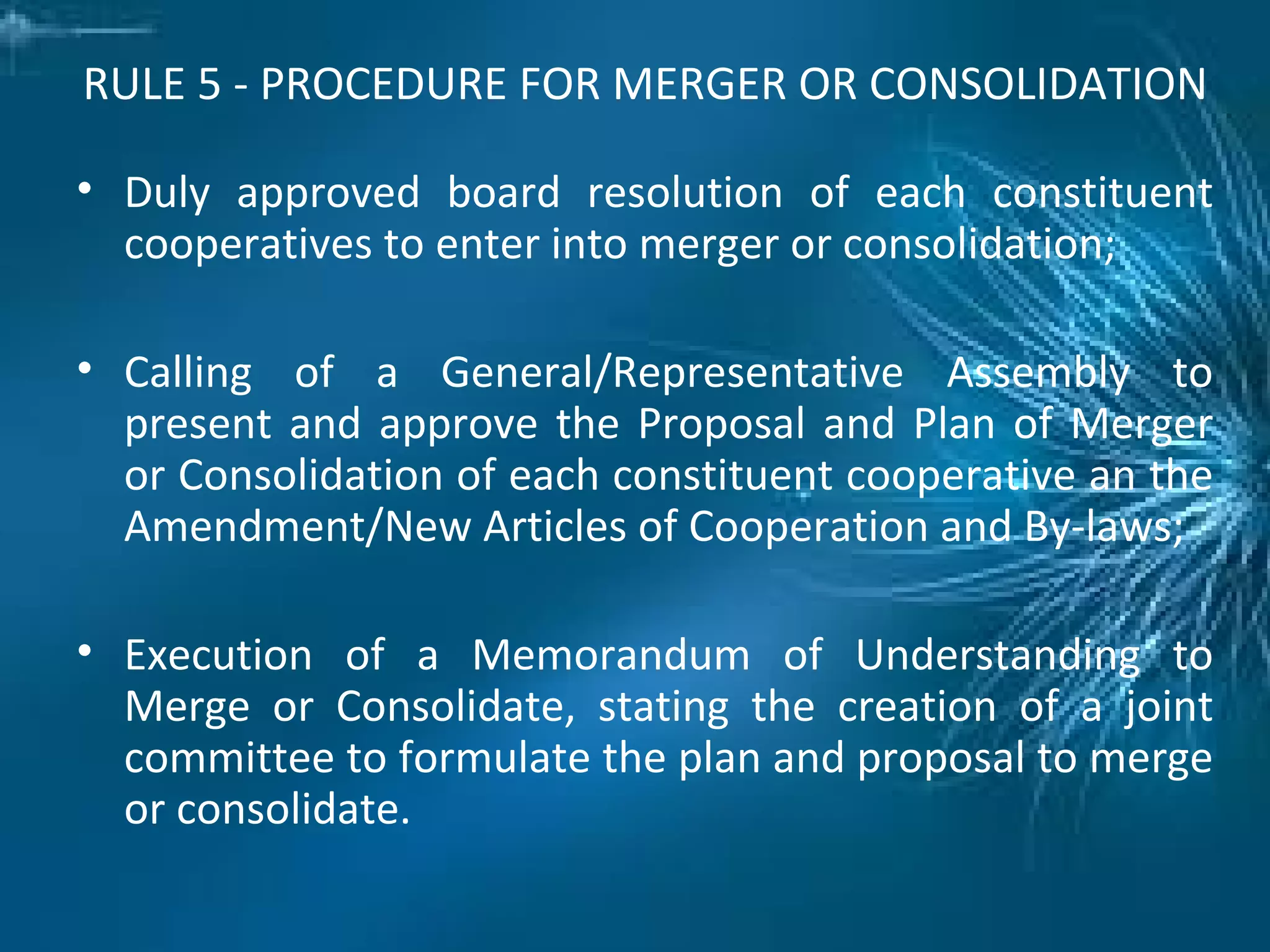 RULE 5 - PROCEDURE FOR MERGER OR CONSOLIDATION
• Duly approved board resolution of each constituent
cooperatives to enter into merger or consolidation;
• Calling of a General/Representative Assembly to
present and approve the Proposal and Plan of Merger
or Consolidation of each constituent cooperative an the
Amendment/New Articles of Cooperation and By-laws;
• Execution of a Memorandum of Understanding to
Merge or Consolidate, stating the creation of a joint
committee to formulate the plan and proposal to merge
or consolidate.
 