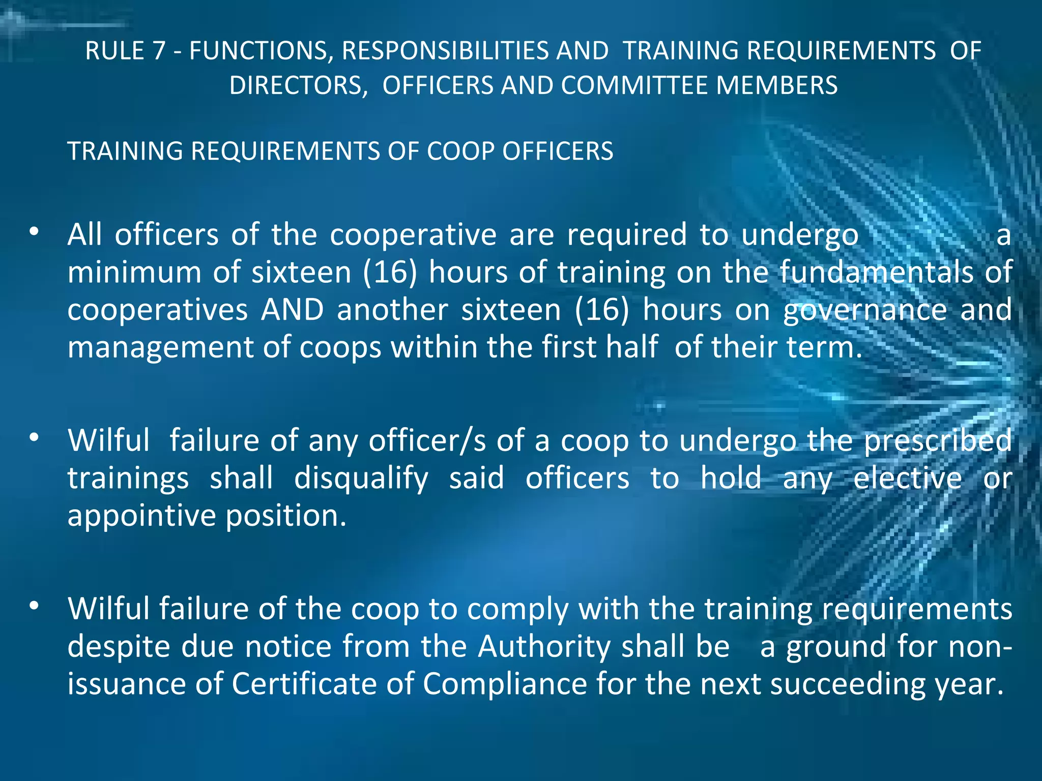 RULE 7 - FUNCTIONS, RESPONSIBILITIES AND TRAINING REQUIREMENTS OF
DIRECTORS, OFFICERS AND COMMITTEE MEMBERS
TRAINING REQUIREMENTS OF COOP OFFICERS
• All officers of the cooperative are required to undergo a
minimum of sixteen (16) hours of training on the fundamentals of
cooperatives AND another sixteen (16) hours on governance and
management of coops within the first half of their term.
• Wilful failure of any officer/s of a coop to undergo the prescribed
trainings shall disqualify said officers to hold any elective or
appointive position.
• Wilful failure of the coop to comply with the training requirements
despite due notice from the Authority shall be a ground for non-
issuance of Certificate of Compliance for the next succeeding year.
 