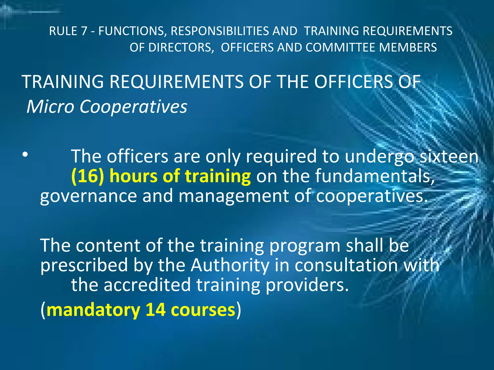RULE 7 - FUNCTIONS, RESPONSIBILITIES AND TRAINING REQUIREMENTS
OF DIRECTORS, OFFICERS AND COMMITTEE MEMBERS
TRAINING REQUIREMENTS OF THE OFFICERS OF
Micro Cooperatives
• The officers are only required to undergo sixteen
(16) hours of training on the fundamentals,
governance and management of cooperatives.
The content of the training program shall be
prescribed by the Authority in consultation with
the accredited training providers.
(mandatory 14 courses)
 