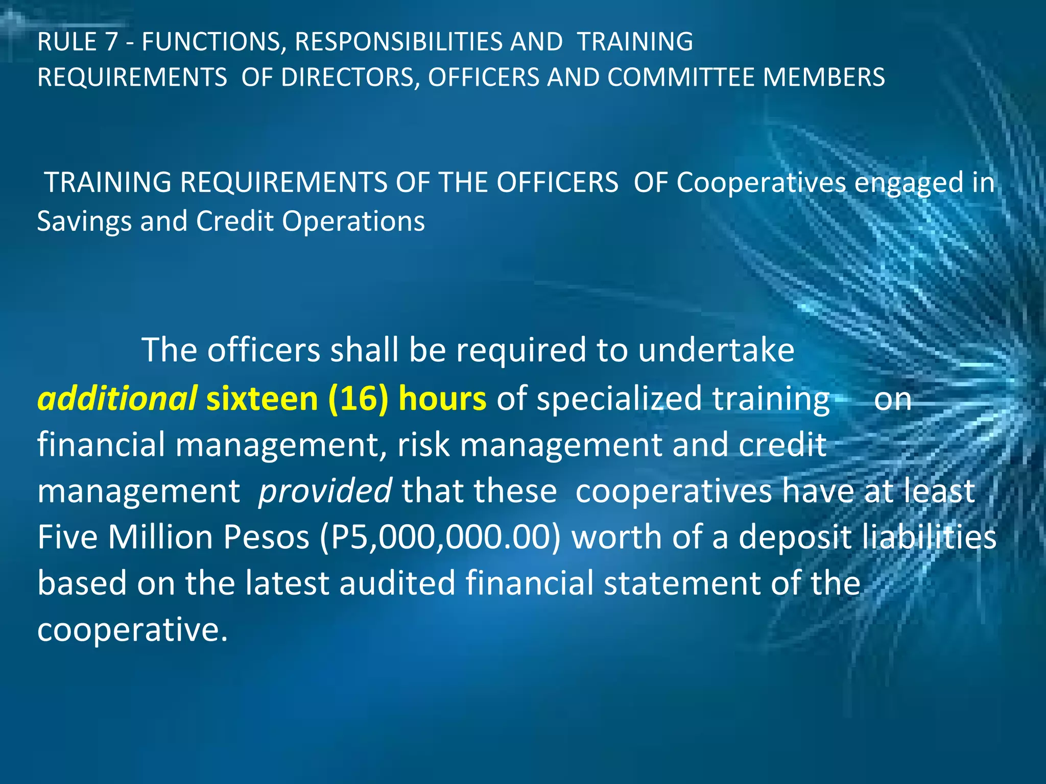 RULE 7 - FUNCTIONS, RESPONSIBILITIES AND TRAINING
REQUIREMENTS OF DIRECTORS, OFFICERS AND COMMITTEE MEMBERS
TRAINING REQUIREMENTS OF THE OFFICERS OF Cooperatives engaged in
Savings and Credit Operations
The officers shall be required to undertake
additional sixteen (16) hours of specialized training on
financial management, risk management and credit
management provided that these cooperatives have at least
Five Million Pesos (P5,000,000.00) worth of a deposit liabilities
based on the latest audited financial statement of the
cooperative.
 