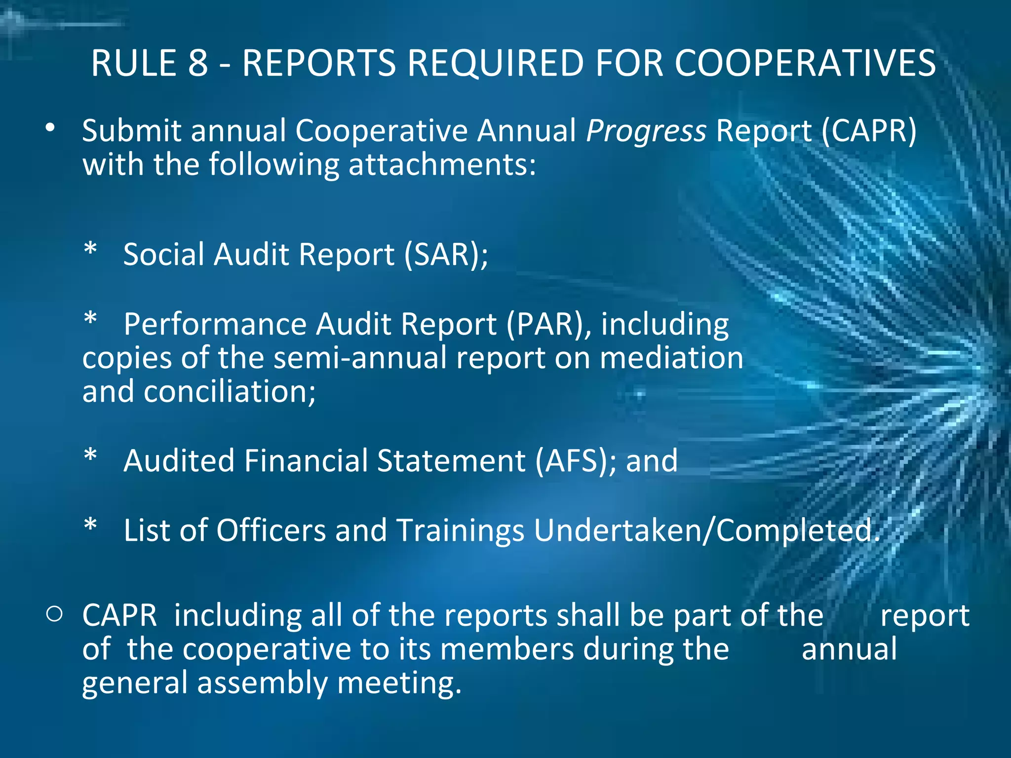 RULE 8 - REPORTS REQUIRED FOR COOPERATIVES
• Submit annual Cooperative Annual Progress Report (CAPR)
with the following attachments:
* Social Audit Report (SAR);
* Performance Audit Report (PAR), including
copies of the semi-annual report on mediation
and conciliation;
* Audited Financial Statement (AFS); and
* List of Officers and Trainings Undertaken/Completed.
o CAPR including all of the reports shall be part of the report
of the cooperative to its members during the annual
general assembly meeting.
 