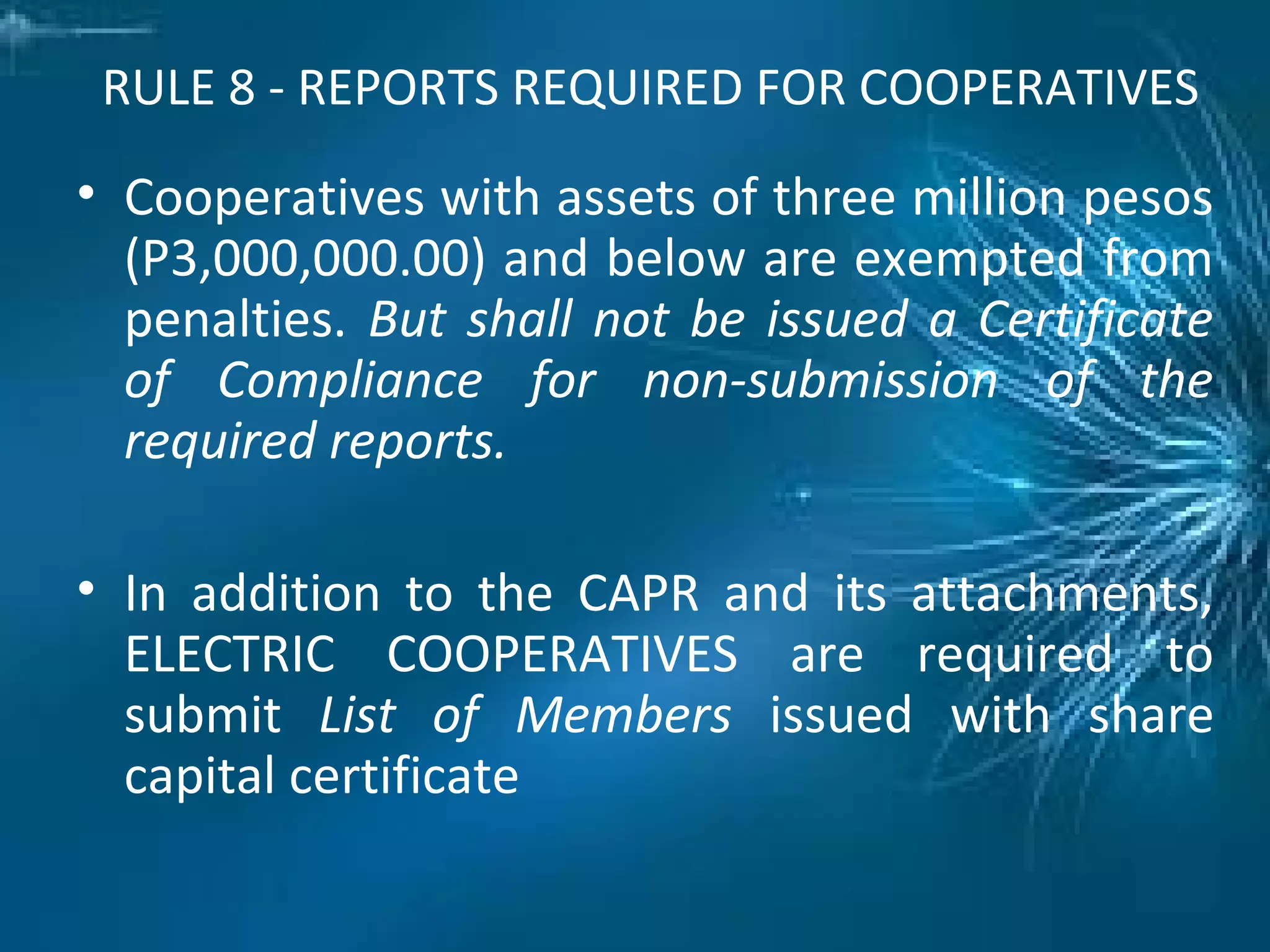 RULE 8 - REPORTS REQUIRED FOR COOPERATIVES
• Cooperatives with assets of three million pesos
(P3,000,000.00) and below are exempted from
penalties. But shall not be issued a Certificate
of Compliance for non-submission of the
required reports.
• In addition to the CAPR and its attachments,
ELECTRIC COOPERATIVES are required to
submit List of Members issued with share
capital certificate
 