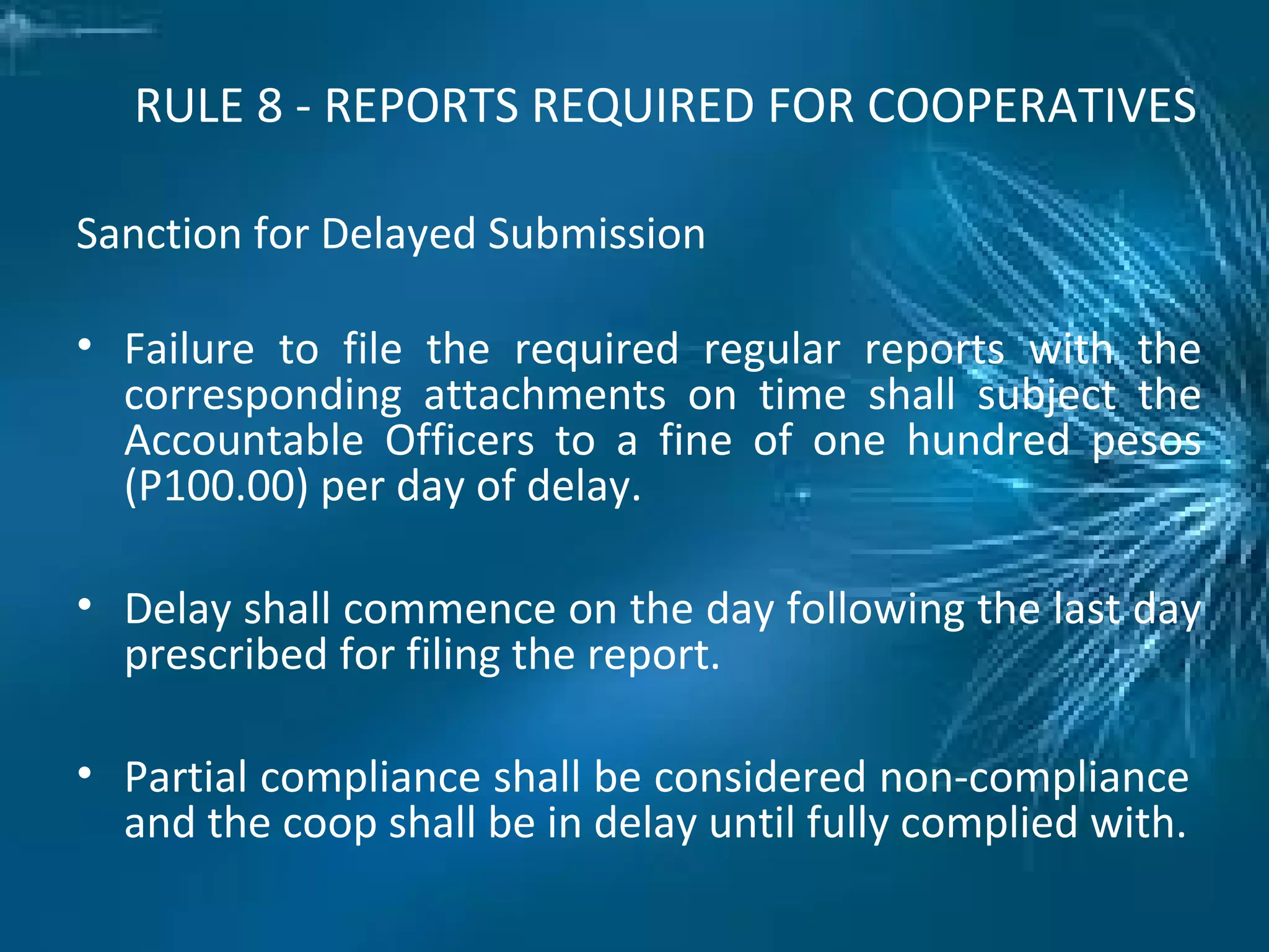 RULE 8 - REPORTS REQUIRED FOR COOPERATIVES
Sanction for Delayed Submission
• Failure to file the required regular reports with the
corresponding attachments on time shall subject the
Accountable Officers to a fine of one hundred pesos
(P100.00) per day of delay.
• Delay shall commence on the day following the last day
prescribed for filing the report.
• Partial compliance shall be considered non-compliance
and the coop shall be in delay until fully complied with.
 