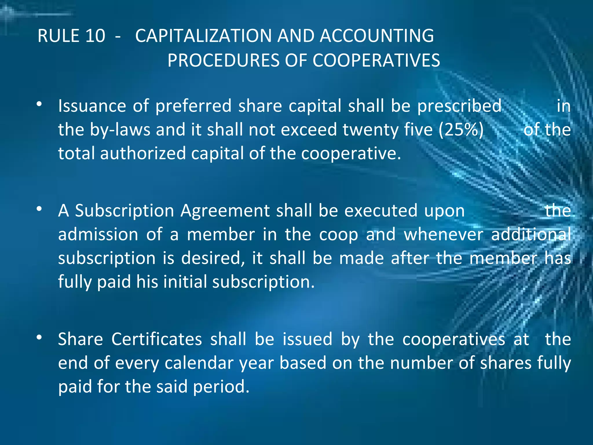 RULE 10 - CAPITALIZATION AND ACCOUNTING
PROCEDURES OF COOPERATIVES
• Issuance of preferred share capital shall be prescribed in
the by-laws and it shall not exceed twenty five (25%) of the
total authorized capital of the cooperative.
• A Subscription Agreement shall be executed upon the
admission of a member in the coop and whenever additional
subscription is desired, it shall be made after the member has
fully paid his initial subscription.
• Share Certificates shall be issued by the cooperatives at the
end of every calendar year based on the number of shares fully
paid for the said period.
 