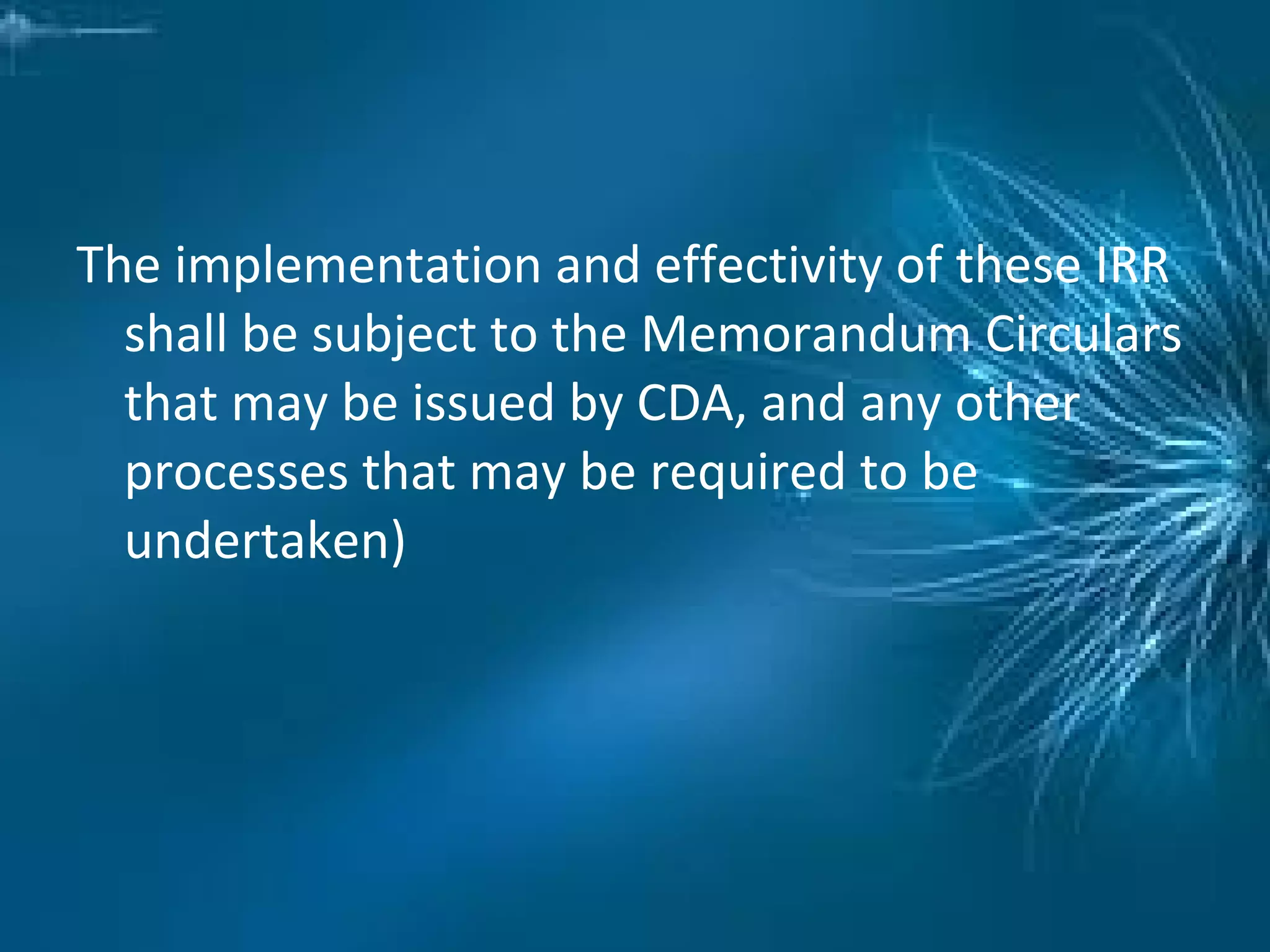 The implementation and effectivity of these IRR
shall be subject to the Memorandum Circulars
that may be issued by CDA, and any other
processes that may be required to be
undertaken)
 