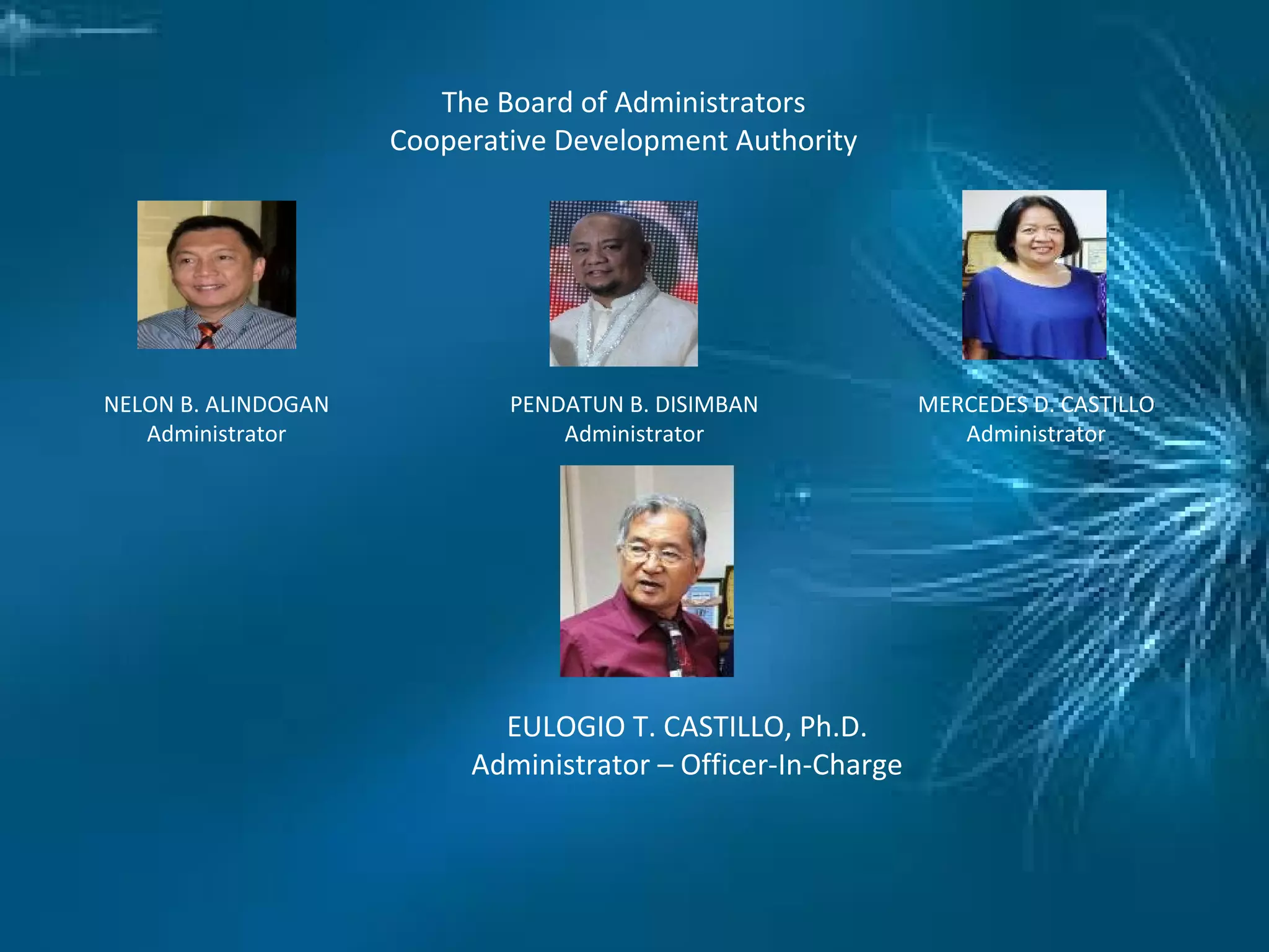 The Board of Administrators
Cooperative Development Authority
NELON B. ALINDOGAN
Administrator
PENDATUN B. DISIMBAN
Administrator
MERCEDES D. CASTILLO
Administrator
EULOGIO T. CASTILLO, Ph.D.
Administrator – Officer-In-Charge
 
