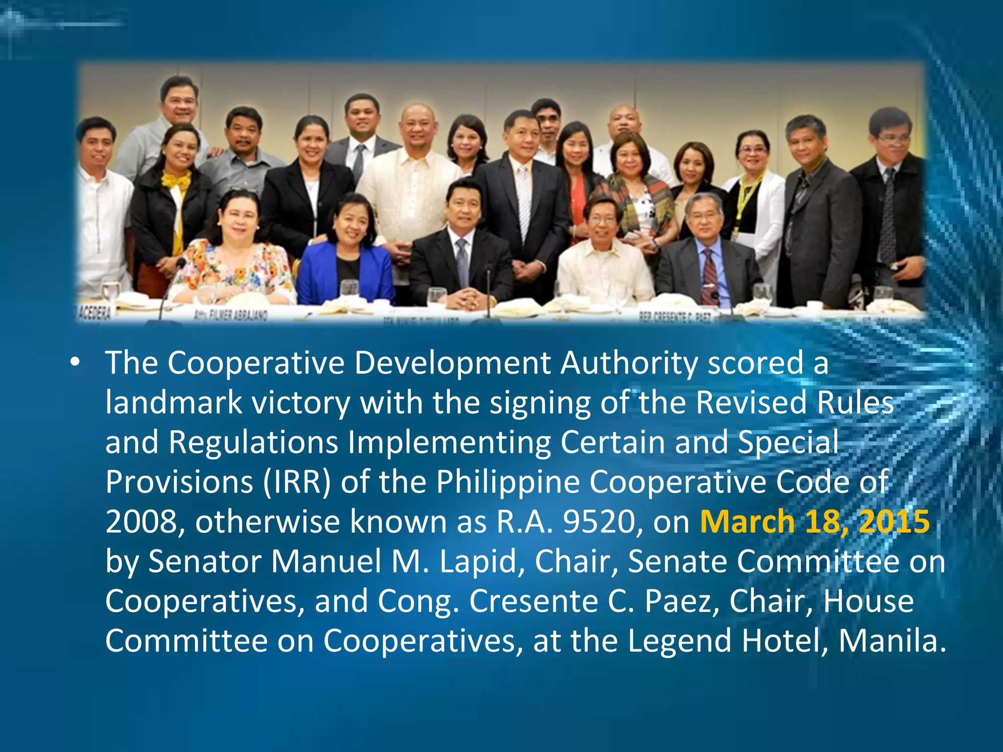 • The Cooperative Development Authority scored a
landmark victory with the signing of the Revised Rules
and Regulations Implementing Certain and Special
Provisions (IRR) of the Philippine Cooperative Code of
2008, otherwise known as R.A. 9520, on March 18, 2015
by Senator Manuel M. Lapid, Chair, Senate Committee on
Cooperatives, and Cong. Cresente C. Paez, Chair, House
Committee on Cooperatives, at the Legend Hotel, Manila.
 