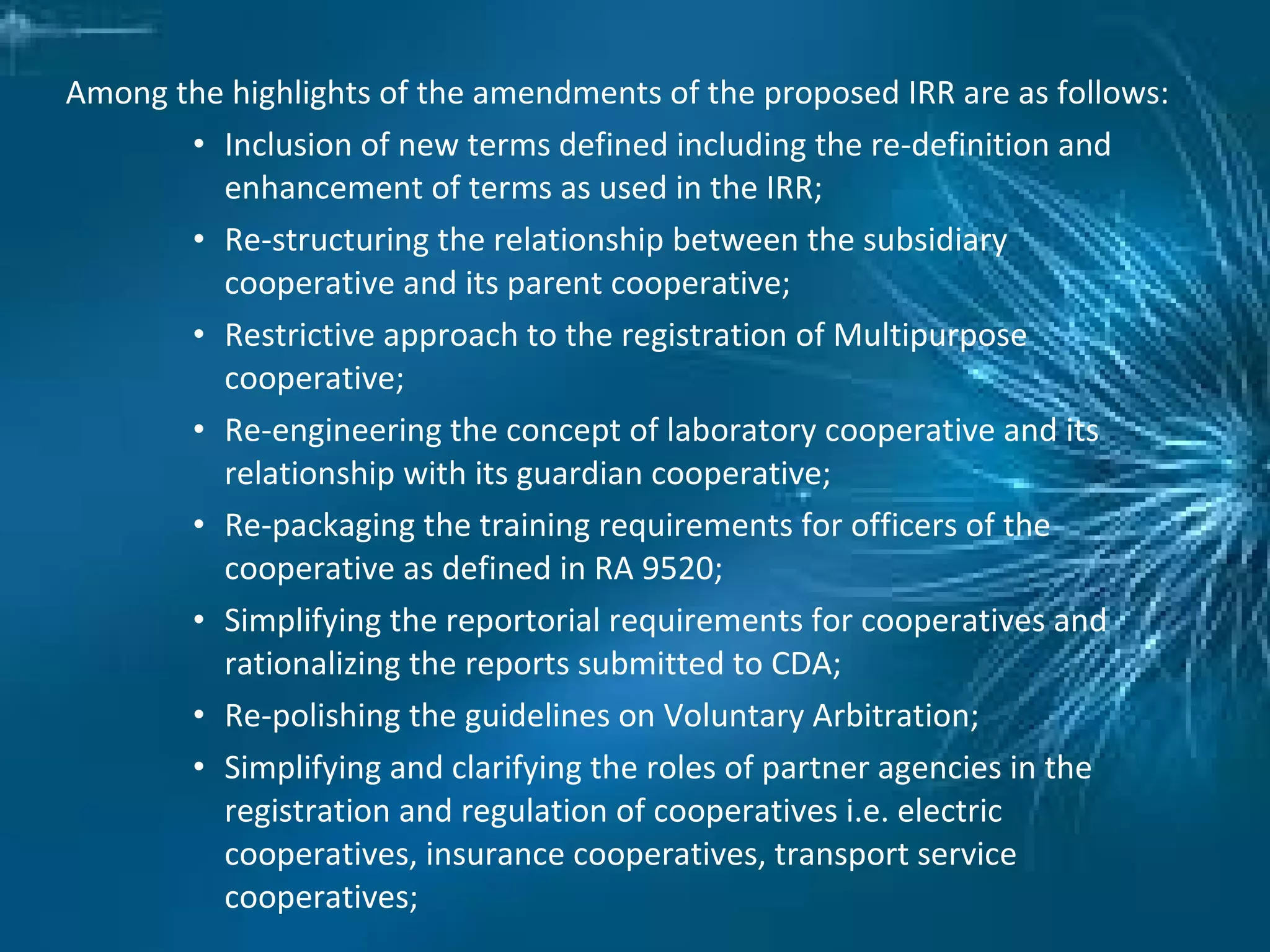 Among the highlights of the amendments of the proposed IRR are as follows:
• Inclusion of new terms defined including the re-definition and
enhancement of terms as used in the IRR;
• Re-structuring the relationship between the subsidiary
cooperative and its parent cooperative;
• Restrictive approach to the registration of Multipurpose
cooperative;
• Re-engineering the concept of laboratory cooperative and its
relationship with its guardian cooperative;
• Re-packaging the training requirements for officers of the
cooperative as defined in RA 9520;
• Simplifying the reportorial requirements for cooperatives and
rationalizing the reports submitted to CDA;
• Re-polishing the guidelines on Voluntary Arbitration;
• Simplifying and clarifying the roles of partner agencies in the
registration and regulation of cooperatives i.e. electric
cooperatives, insurance cooperatives, transport service
cooperatives;
 