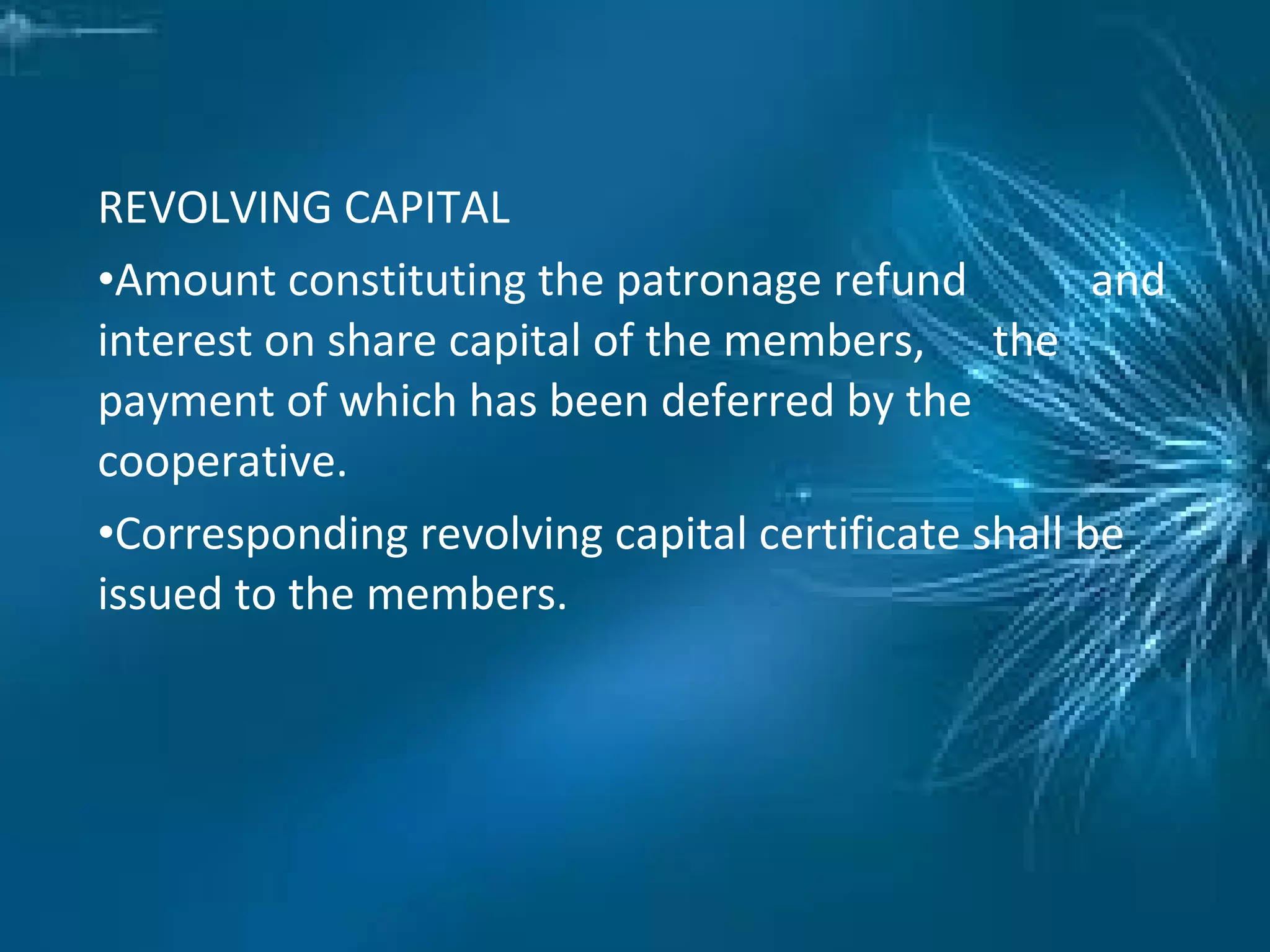REVOLVING CAPITAL
•Amount constituting the patronage refund and
interest on share capital of the members, the
payment of which has been deferred by the
cooperative.
•Corresponding revolving capital certificate shall be
issued to the members.
 