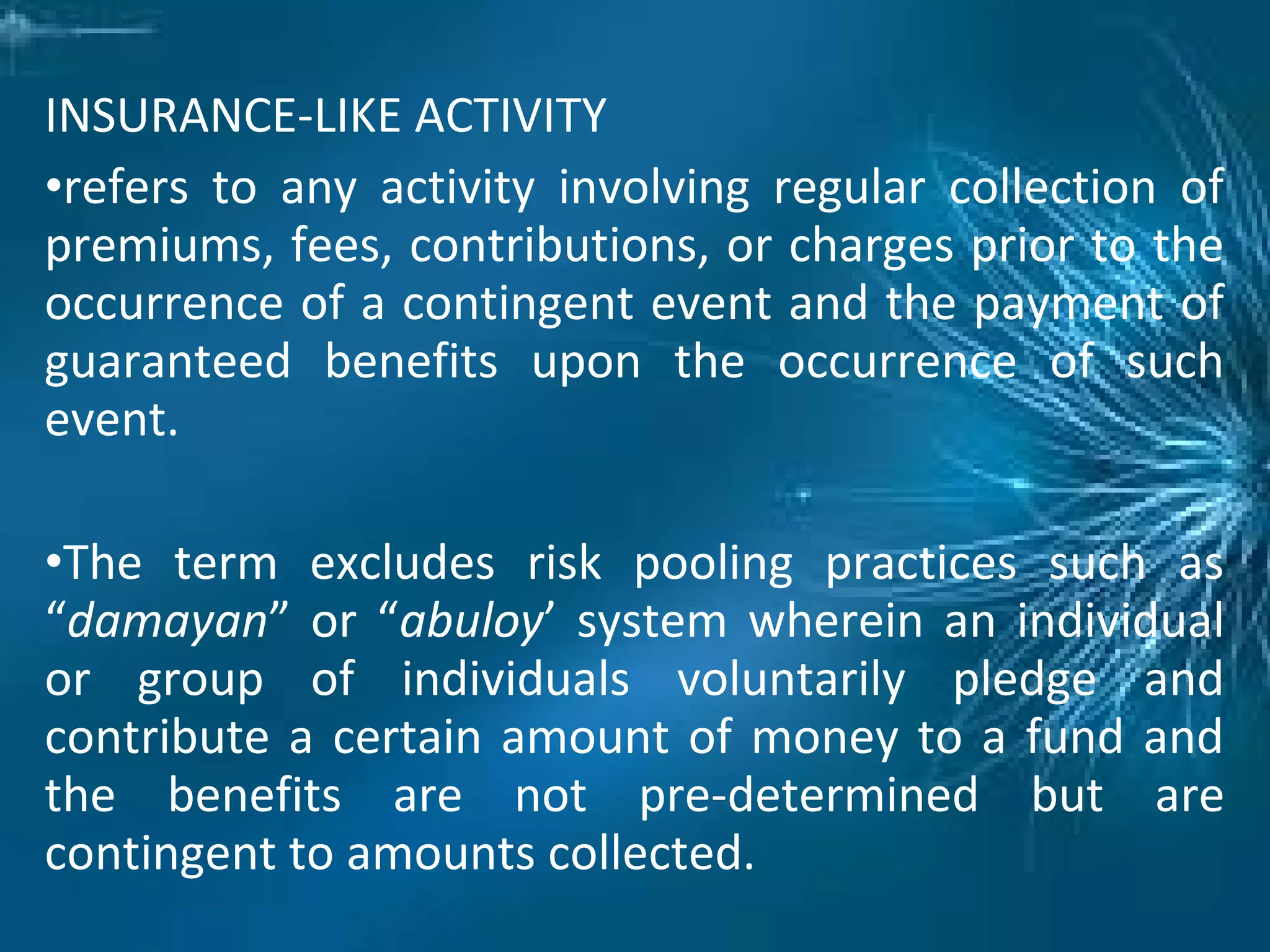 INSURANCE-LIKE ACTIVITY
•refers to any activity involving regular collection of
premiums, fees, contributions, or charges prior to the
occurrence of a contingent event and the payment of
guaranteed benefits upon the occurrence of such
event.
•The term excludes risk pooling practices such as
“damayan” or “abuloy’ system wherein an individual
or group of individuals voluntarily pledge and
contribute a certain amount of money to a fund and
the benefits are not pre-determined but are
contingent to amounts collected.
 