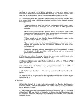 (iv) Map of the original LGU or LGUs, indicating the areas to be created into a
        municipality. The map shall be prepared by the provincial, city, or district engineer as the
        case may be and shall clearly indicate the road network within the proposed city;

        (v) Certification by LMB that disposable and alienable public lands are available in the
        area to be created into a municipality sufficient to meet its growing population and the
        following purposes:

                   º Government center site of not less than five thousand (5,000) square meters
                   which shall include the municipal hall site and those of other government
                   buildings;

                   º Market site of not less than five thousand (5,000) square meters, located out of
                   view of the municipal hall, schools, plaza, and cemetery and near but not along a
                   provincial road, railroad station, navigable river, or sea;

                   º Plaza or park of not less than five thousand (5,000) square meters located
                   preferably in front of the municipal hall;

                   º School site of not less than five thousand (5,000) square meters, in well-drained
                   location that conforms with the requirements prescribed by public school
                   authorities; and

                   º Cemetery site of not less than five thousand (5,000) square meters for every
                   ten thousand (10,000) population which conforms with the requirements
                   prescribed by health authorities.

        (vi) Number and nature of existing industrial and commercial establishments in the
        territory of the proposed municipality as certified by NSO;

        (vii) Sources of potable water supply for the inhabitants as certified by LWUA or MWSS,
        as the case may be;

        (viii) Facilities, plans, and site for sewerage, garbage and waste disposal as certified by
        the local engineer; and

        (ix) Such other information that the petitioners may deem relevant for consideration in the
        petition.

        All costs incurred in the production of the required documents shall be borne by the
        petitioning LGUs.

(4) Plebiscite –

        (i) Upon the effectivity of the law creating a municipality, the Comelec shall conduct a
        plebiscite in the LGUs directly affected within one hundred twenty (120) days or within the
        period specified in the law.

        (ii) The Comelec shall conduct an intensive information campaign in the LGUs concerned
        at least twenty (20) days prior to the plebiscite. For this purpose, the Comelec may seek
        the assistance of national and local government officials, mass media, NGOS, and other
        interested parties.
 