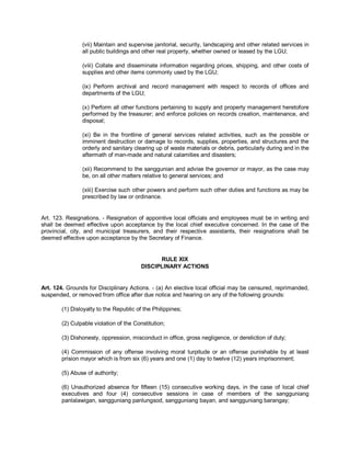 (vii) Maintain and supervise janitorial, security, landscaping and other related services in
                all public buildings and other real property, whether owned or leased by the LGU;

                (viii) Collate and disseminate information regarding prices, shipping, and other costs of
                supplies and other items commonly used by the LGU;

                (ix) Perform archival and record management with respect to records of offices and
                departments of the LGU;

                (x) Perform all other functions pertaining to supply and property management heretofore
                performed by the treasurer; and enforce policies on records creation, maintenance, and
                disposal;

                (xi) Be in the frontline of general services related activities, such as the possible or
                imminent destruction or damage to records, supplies, properties, and structures and the
                orderly and sanitary clearing up of waste materials or debris, particularly during and in the
                aftermath of man-made and natural calamities and disasters;

                (xii) Recommend to the sanggunian and advise the governor or mayor, as the case may
                be, on all other matters relative to general services; and

                (xiii) Exercise such other powers and perform such other duties and functions as may be
                prescribed by law or ordinance.


Art. 123. Resignations. - Resignation of appointive local officials and employees must be in writing and
shall be deemed effective upon acceptance by the local chief executive concerned. In the case of the
provincial, city, and municipal treasurers, and their respective assistants, their resignations shall be
deemed effective upon acceptance by the Secretary of Finance.


                                               RULE XIX
                                         DISCIPLINARY ACTIONS


Art. 124. Grounds for Disciplinary Actions. - (a) An elective local official may be censured, reprimanded,
suspended, or removed from office after due notice and hearing on any of the following grounds:

        (1) Disloyalty to the Republic of the Philippines;

        (2) Culpable violation of the Constitution;

        (3) Dishonesty, oppression, misconduct in office, gross negligence, or dereliction of duty;

        (4) Commission of any offense involving moral turpitude or an offense punishable by at least
        prision mayor which is from six (6) years and one (1) day to twelve (12) years imprisonment;

        (5) Abuse of authority;

        (6) Unauthorized absence for fifteen (15) consecutive working days, in the case of local chief
        executives and four (4) consecutive sessions in case of members of the sangguniang
        panlalawigan, sangguniang panlungsod, sangguniang bayan, and sangguniang barangay;
 