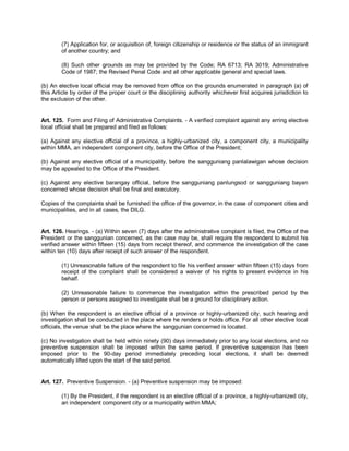 (7) Application for, or acquisition of, foreign citizenship or residence or the status of an immigrant
        of another country; and

        (8) Such other grounds as may be provided by the Code; RA 6713; RA 3019; Administrative
        Code of 1987; the Revised Penal Code and all other applicable general and special laws.

(b) An elective local official may be removed from office on the grounds enumerated in paragraph (a) of
this Article by order of the proper court or the disciplining authority whichever first acquires jurisdiction to
the exclusion of the other.


Art. 125. Form and Filing of Administrative Complaints. - A verified complaint against any erring elective
local official shall be prepared and filed as follows:

(a) Against any elective official of a province, a highly-urbanized city, a component city, a municipality
within MMA, an independent component city, before the Office of the President;

(b) Against any elective official of a municipality, before the sangguniang panlalawigan whose decision
may be appealed to the Office of the President.

(c) Against any elective barangay official, before the sangguniang panlungsod or sangguniang bayan
concerned whose decision shall be final and executory.

Copies of the complaints shall be furnished the office of the governor, in the case of component cities and
municipalities, and in all cases, the DILG.


Art. 126. Hearings. - (a) Within seven (7) days after the administrative complaint is filed, the Office of the
President or the sanggunian concerned, as the case may be, shall require the respondent to submit his
verified answer within fifteen (15) days from receipt thereof, and commence the investigation of the case
within ten (10) days after receipt of such answer of the respondent.

        (1) Unreasonable failure of the respondent to file his verified answer within fifteen (15) days from
        receipt of the complaint shall be considered a waiver of his rights to present evidence in his
        behalf.

        (2) Unreasonable failure to commence the investigation within the prescribed period by the
        person or persons assigned to investigate shall be a ground for disciplinary action.

(b) When the respondent is an elective official of a province or highly-urbanized city, such hearing and
investigation shall be conducted in the place where he renders or holds office. For all other elective local
officials, the venue shall be the place where the sanggunian concerned is located.

(c) No investigation shall be held within ninety (90) days immediately prior to any local elections, and no
preventive suspension shall be imposed within the same period. If preventive suspension has been
imposed prior to the 90-day period immediately preceding local elections, it shall be deemed
automatically lifted upon the start of the said period.


Art. 127. Preventive Suspension. - (a) Preventive suspension may be imposed:

        (1) By the President, if the respondent is an elective official of a province, a highly-urbanized city,
        an independent component city or a municipality within MMA;
 