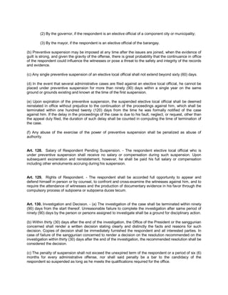 (2) By the governor, if the respondent is an elective official of a component city or municipality;

        (3) By the mayor, if the respondent is an elective official of the barangay.

(b) Preventive suspension may be imposed at any time after the issues are joined, when the evidence of
guilt is strong, and given the gravity of the offense, there is great probability that the continuance in office
of the respondent could influence the witnesses or pose a threat to the safety and integrity of the records
and evidence.

(c) Any single preventive suspension of an elective local official shall not extend beyond sixty (60) days.

(d) In the event that several administrative cases are filed against an elective local official, he cannot be
placed under preventive suspension for more than ninety (90) days within a single year on the same
ground or grounds existing and known at the time of the first suspension.

(e) Upon expiration of the preventive suspension, the suspended elective local official shall be deemed
reinstated in office without prejudice to the continuation of the proceedings against him, which shall be
terminated within one hundred twenty (120) days from the time he was formally notified of the case
against him. If the delay in the proceedings of the case is due to his fault, neglect, or request, other than
the appeal duly filed, the duration of such delay shall be counted in computing the time of termination of
the case.

(f) Any abuse of the exercise of the power of preventive suspension shall be penalized as abuse of
authority.


Art. 128. Salary of Respondent Pending Suspension. - The respondent elective local official who is
under preventive suspension shall receive no salary or compensation during such suspension. Upon
subsequent exoneration and reinstatement, however, he shall be paid his full salary or compensation
including other emoluments accruing during his suspension.


Art. 129. Rights of Respondent. - The respondent shall be accorded full opportunity to appear and
defend himself in person or by counsel, to confront and cross-examine the witnesses against him, and to
require the attendance of witnesses and the production of documentary evidence in his favor through the
compulsory process of subpoena or subpoena duces tecum.


Art. 130. Investigation and Decision. - (a) The investigation of the case shall be terminated within ninety
(90) days from the start thereof. Unreasonable failure to complete the investigation after same period of
ninety (90) days by the person or persons assigned to investigate shall be a ground for disciplinary action.

(b) Within thirty (30) days after the end of the investigation, the Office of the President or the sanggunian
concerned shall render a written decision stating clearly and distinctly the facts and reasons for such
decision. Copies of decision shall be immediately furnished the respondent and all interested parties. In
case of failure of the sanggunian concerned to render a decision on the resolution recommended on the
investigation within thirty (30) days after the end of the investigation, the recommended resolution shall be
considered the decision.

(c) The penalty of suspension shall not exceed the unexpired term of the respondent or a period of six (6)
months for every administrative offense, nor shall said penalty be a bar to the candidacy of the
respondent so suspended as long as he meets the qualifications required for the office.
 