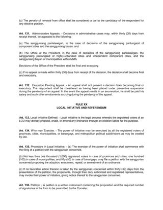 (d) The penalty of removal from office shall be considered a bar to the candidacy of the respondent for
any elective position.


Art. 131. Administrative Appeals. - Decisions in administrative cases may, within thirty (30) days from
receipt thereof, be appealed to the following:

(a) The sangguniang panlalawigan, in the case of decisions of the sangguniang panlungsod of
component cities and the sangguniang bayan; and

(b) The Office of the President, in the case of decisions of the sangguniang panlalawigan, the
sangguniang panlungsod of highly-urbanized cities and independent component cities, and the
sangguniang bayan of municipalities within MMA.

Decisions of the Office of the President shall be final and executory.

(c) If no appeal is made within thirty (30) days from receipt of the decision, the decision shall become final
and executory.


Art. 132. Execution Pending Appeal. - An appeal shall not prevent a decision from becoming final or
executory. The respondent shall be considered as having been placed under preventive suspension
during the pendency of an appeal. In the event the appeal results in an exoneration, he shall be paid his
salary and such other emoluments accruing during the pendency of the appeal.


                                              RULE XX
                                 LOCAL INITIATIVE AND REFERENDUM


Art. 133. Local Initiative Defined. - Local initiative is the legal process whereby the registered voters of an
LGU may directly propose, enact, or amend any ordinance through an election called for the purpose.


Art. 134. Who may Exercise. - The power of initiative may be exercised by all the registered voters of
provinces, cities, municipalities, or barangays, and metropolitan political subdivisions as may be created
by law.


Art. 135. Procedure in Local Initiative. - (a) The exercise of the power of initiative shall commence with
the filing of a petition with the sanggunian concerned.

(b) Not less than one thousand (1,000) registered voters in case of provinces and cities; one hundred
(100) in case of municipalities, and fifty (50) in case of barangays, may file a petition with the sanggunian
concerned proposing the adoption, enactment, repeal, or amendment of an ordinance.

(c) If no favorable action thereon is taken by the sanggunian concerned within thirty (30) days from the
presentation of the petition, the proponents, through their duly authorized and registered representatives,
may invoke their power of initiative, giving notice thereof to the sanggunian concerned.


Art. 136. Petition. - A petition is a written instrument containing the proposition and the required number
of signatories in the form to be prescribed by the Comelec.
 
