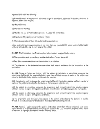 A petition shall state the following:

(a) Contents or text of the proposed ordinance sought to be enacted, approved or rejected, amended or
repealed, as the case may be;

(b) The proposition;

(c) The reasons therefor;

(d) That it is not one of the limitations provided in Article 150 of this Rule;

(e) Signatures of the petitioners or registered voters;

(f) A formal designation of their duly authorized representatives;

(g) An abstract or summary proposition in not more than one hundred (100) words which shall be legibly
written or printed at the top of every page of the petition.


Art. 137. The Proposition. - (a) The proposition is the measure proposed by the voters.

(b) The proposition shall be numbered serially starting from Roman Numeral I.

(c) Two (2) or more propositions may be submitted in an initiative.

(d) The Comelec or its designated representative shall extend assistance in the formulation of the
proposition.


Art. 138. Copies of Petition and Notice. - (a) If the subject of the initiative is a provincial ordinance, the
proponents shall furnish the provincial election supervisor sufficient number of copies of the petition and
notice for distribution to the election registrars in the province.

(b) If the subject is a city ordinance, the proponents shall furnish the election registrar sufficient number of
copies of the petition and notice for distribution to the barangays within the city.

(c) If the subject is a municipal ordinance, the proponents shall furnish the provincial election registrar
sufficient number of copies of the petition and notice for distribution to the barangays in the municipality.

(d) If the subject is a barangay ordinance, the proponents shall furnish the provincial election registrar
sufficient number of copies of the petition and notice.

(e) The proponents shall likewise furnish copies of the petition and notice to the Comelec in Manila,
through its executive director and its Election Records and Statistics Department.


Art. 139. Posting. - Upon receipt of the petition and notice, all election officers concerned shall cause
copies thereof to be posted conspicuously in public places in the LGU concerned, together with a notice
of the dates of signing in accordance with the following article.
 