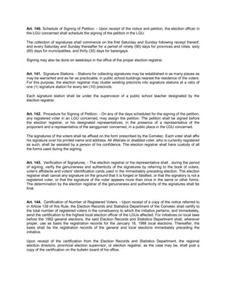Art. 140. Schedule of Signing of Petition. - Upon receipt of the notice and petition, the election officer in
the LGU concerned shall schedule the signing of the petition in the LGU.

The collection of signatures shall commence on the first Saturday and Sunday following receipt thereof,
and every Saturday and Sunday thereafter for a period of ninety (90) days for provinces and cities, sixty
(60) days for municipalities, and thirty (30) days for barangays.

Signing may also be done on weekdays in the office of the proper election registrar.


Art. 141. Signature Stations. - Stations for collecting signatures may be established in as many places as
may be warranted and as far as practicable, in public school buildings nearest the residence of the voters.
For this purpose, the election registrar may cluster existing precincts into signature stations at a ratio of
one (1) signature station for every ten (10) precincts.

Each signature station shall be under the supervision of a public school teacher designated by the
election registrar.


Art. 142. Procedure for Signing of Petition. - On any of the days scheduled for the signing of the petition,
any registered voter in an LGU concerned, may assign the petition. The petition shall be signed before
the election registrar, or his designated representatives, in the presence of a representative of the
proponent and a representative of the sanggunian concerned, in a public place in the LGU concerned.

The signatures of the voters shall be affixed on the form prescribed by the Comelec. Each voter shall affix
his signature over his printed name and address. All illiterate or disabled voter, who is currently registered
as such, shall be assisted by a person of his confidence. The election registrar shall have custody of all
the forms used during the signing.


Art. 143. Verification of Signatures. - The election registrar or his representative shall , during the period
of signing, verify the genuineness and authenticity of the signatures by referring to the book of voters,
voter's affidavits and voters' identification cards used in the immediately preceding election. The election
registrar shall cancel any signature on the ground that it is forged or falsified, or that the signatory is not a
registered voter, or that the signature of the voter appears more than once in the same or other forms.
The determination by the election registrar of the genuineness and authenticity of the signatures shall be
final.


Art. 144. Certification of Number of Registered Voters. - Upon receipt of a copy of the notice referred to
in Article 139 of this Rule, the Election Records and Statistics Department of the Comelec shall certify to
the total number of registered voters in the constituency to which the initiative pertains, and immediately,
send the certification to the highest local election officer of the LGUs affected. For initiatives on local laws
before the 1992 general elections, the said Election Records and Statistics Department shall, wherever
proper, use as basis the registration records for the January 18, 1988 local elections. Thereafter, the
basis shall be the registration records of the general and local elections immediately preceding the
initiative.

Upon receipt of the certification from the Election Records and Statistics Department, the regional
election directors, provincial election supervisor, or election registrar, as the case may be, shall post a
copy of the certification on the bulletin board of his office.
 