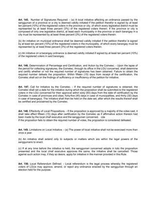 Art. 145. Number of Signatures Required. - (a) A local initiative affecting an ordinance passed by the
sanggunian of a province or a city is deemed validly initiated if the petition therefor is signed by at least
ten percent (10%) of the registered voters in the province or city, of which every legislative district must be
represented by at least three percent (3%) of the registered voters therein. If the province or city is
composed of only one legislative district, at least each municipality in the province or each barangay in a
city must be represented by at least three percent (3%) of the registered voters therein.

(b) An initiative on municipal ordinance shall be deemed validly initiated if the petition therefor is signed
by at least ten percent (10%) of the registered voters in the municipality, of which every barangay must be
represented by at least three percent (3%) of the registered voters therein.

(c) An initiative on a barangay ordinance is deemed validly initiated if signed by at least ten percent (10%)
of the registered voters in said barangay.


Art. 146. Determination of Percentage and Certification, and Action by the Comelec. - Upon the lapse of
the period for collecting signatures, the Comelec, through its office in the LGU concerned, shall determine
and certify whether or not the required number of signatures has been obtained. Failure to obtain the
required number defeats the proposition. Within fifteen (15) days from receipt of the certification, the
Comelec shall act on the findings of sufficiency or insufficiency of the petition for initiative.


Art. 147. Call for Initiative by the Comelec. - If the required number of signatures is obtained, the
Comelec shall set a date for the initiative during which the proposition shall be submitted to the registered
voters in the LGU concerned for their approval within sixty (60) days from the date of certification by the
Comelec in case of provinces and cities, forty-five (45) days in case of municipalities, and thirty (30) days
in case of barangays. The initiative shall then be held on the date set, after which the results thereof shall
be certified and proclaimed by the Comelec.


Art. 148. Effectivity of Local Propositions. - If the proposition is approved by a majority of the votes cast, it
shall take effect fifteen (15) days after certification by the Comelec as if affirmative action thereon had
been made by the local chief executive and the sanggunian concerned. cda
If the proposition fails to obtain the required number of votes, the proposition is considered defeated.


Art. 149. Limitations on Local Initiative. - (a) The power of local initiative shall not be exercised more than
once a year.

(b) An initiative shall extend only to subjects or matters which are within the legal powers of the
sanggunians to enact.

(c) If at any time before the initiative is held, the sanggunian concerned adopts in toto the proposition
presented and the local chief executive approves the same, the initiative shall be cancelled. Those
against such action may, if they so desire, apply for initiative in the manner provided in this Rule.


Art. 150. Local Referendum Defined. - Local referendum is the legal process whereby the registered
voters of LGUs may approve, amend, or reject any ordinance enacted by the sanggunian through an
election held for the purpose.
 