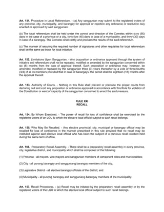Art. 151. Procedure in Local Referendum. - (a) Any sanggunian may submit to the registered voters of
any province, city, municipality, and barangay for approval or rejection any ordinance or resolution duly
enacted or approved by said sanggunian.

(b) The local referendum shall be held under the control and direction of the Comelec within sixty (60)
days in the case of a province or a city, forty-five (45) days in case of a municipality, and thirty (30) days
in case of a barangay. The Comelec shall certify and proclaim the results of the said referendum.

(c) The manner of securing the required number of signatures and other requisites for local referendum
shall be the same as those for local initiative.


Art. 152. Limitations Upon Sanggunian. - Any proposition or ordinance approved through the system of
initiative and referendum shall not be repealed, modified or amended by the sanggunian concerned within
six (6) months from the date of approval thereof. Such proposition or ordinance may, however, be
amended, modified or repealed by the sanggunian three (3) years thereafter by a vote of three-fourths
(3/4) of all its members provided that in case of barangays, the period shall be eighteen (18) months after
the approval thereof.


Art. 153. Authority of Courts. - Nothing in this Rule shall prevent or preclude the proper courts from
declaring null and void any proposition or ordinance approved in accordance with this Rule for violation of
the Constitution or want of capacity of the sanggunian concerned to enact the said measure.


                                                     RULE XXI
                                                     RECALL


Art. 154. By Whom Exercised. - The power of recall for loss of confidence shall be exercised by the
registered voters of an LGU to which the elective local official subject to such recall belongs.


Art. 155. Who May Be Recalled. - Any elective provincial, city, municipal or barangay official may be
recalled for loss of confidence in the manner prescribed in this rule provided that no recall may be
instituted against said elective local official who has been the subject of a previous recall election held
during the same term of office.


Art. 156. Preparatory Recall Assembly. - There shall be a preparatory recall assembly in every province,
city, legislative district, and municipality which shall be composed of the following:

(1) Province - all mayors, vice-mayors and sanggunian members of component cities and municipalities;

(2) City - all punong barangay and sangguniang barangay members of the city;

(3) Legislative District - all elective barangay officials of the district; and

(4) Municipality - all punong barangay and sangguniang barangay members of the municipality.


Art. 157. Recall Procedures. - (a) Recall may be initiated by the preparatory recall assembly or by the
registered voters of the LGU to which the elective local official subject to such recall belongs.
 