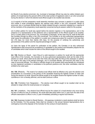 (b) Recall of any elective provincial, city, municipal or barangay official may also be validly initiated upon
petition of at least twenty-five percent (25%) of the total number of registered voters in an LGU concerned
during the election in which the elective local official sought to be recalled was elected.

(c) A majority of all the preparatory recall assembly members may convene in session in a public place
and initiate a recall proceeding against any elective local official in the LGU concerned. Recall of
provincial, city or municipal officials shall be validly initiated through a resolution adopted by a majority of
all the members of the preparatory recall assembly concerned during its session called for the purpose.

(d) A written petition for recall duly signed before the election registrar or his representative, and in the
presence of a representative of the petitioner and a representative of the official sought to be recalled,
and in a public place in the province, city, municipality or barangay, as the case may be, shall be filed with
the Comelec through its office in the LGU concerned. The Comelec or its duly authorized representative
shall cause the publication of the petition in a public and conspicuous place for a period of not less than
ten (10) days nor more than twenty (20) days, for the purpose of verifying the authenticity and
genuineness of the petition and the required percentage of voters.

(e) Upon the lapse of the period for publication of the petition, the Comelec or its duly authorized
representative shall announce the acceptance of candidates to the position and thereafter prepare the list
of candidates which shall include the name of the official sought to be recalled.


Art. 158. Election on Recall. - Upon filing of a valid resolution or petition for recall with the appropriate
local office of the Comelec, the Comelec or its duly authorized representative shall set the date of the
election on recall, which shall not be later than thirty (30) days after the filing of the resolution or petition
for recall in the case of the elective barangay, city or municipal officials, and forty-five (45) days in the
case of provincial officials. The official or officials sought to be recalled shall automatically be considered
as duly registered candidate or candidates to the pertinent positions and, like other candidates, shall be
entitled to be voted upon.


Art. 159. Effectivity. - The recall of an elective local official shall be effective only upon the election and
proclamation of a successor in the person of the candidate receiving the highest number of votes cast
during the election on recall. Should the official sought to be recalled receive the highest number of votes,
confidence in him is thereby affirmed, and he shall continue in office.


Art. 160. Prohibition from Resignation. - The elective local official sought to be recalled shall not be
allowed to resign while the recall process is in progress.


Art. 161. Limitations. - Any elective local official may be the subject of a recall election only once during
his term of office for loss of confidence. No recall shall take place within one (1) year from the date of the
official's assumption to office or one (1) year immediately preceding a regular local election.


Art. 162. Expenses Incident to Recall Election. - All expenses incidental to recall elections shall be borne
by the Comelec. For this purpose, there shall be included in the annual General Appropriations Act a
contingency fund at the disposal of the Comelec for the conduct of recall elections.
 