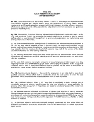RULE XXII
                                  HUMAN RESOURCE MANAGEMENT
                                       AND DEVELOPMENT


Art. 163. Organizational Structure and Staffing Pattern. - Every LGU shall design and implement its own
organizational structure and staffing pattern taking into consideration its priority needs, service
requirements, and financial capabilities consistent with the principles on simplicity, efficiency, economy,
effectiveness, dynamism, and public accountability, subject to the minimum standards and guidelines
prescribed therefor by CSC.


Art. 164. Responsibility for Human Resource Management and Development; Applicable Laws. - (a) An
LGU may reorganize through the sanggunian its present organizational structure or alter its present
staffing pattern in accordance with laws pertinent to government reorganization and implementing rules
and regulations issued thereunder.

(b) The local chief executive shall be responsible for human resource management and development in
his LGU and shall take all personnel actions in accordance with the constitutional provisions on civil
service, pertinent laws, rules and regulations, including such policies, guidelines, and standards as CSC
may prescribe. For this purposes, the local chief executive may avail of the services of the Local
Government Academy and other learning institutions.

(c) The presiding officer of the sanggunian shall, where applicable, be responsible for human resource
management and development and shall take all personnel actions in accordance with civil service law,
rules and regulations.

(d) The local chief executive may employ emergency or casual employees or laborers paid on a daily
wage or piecework basis and hired through job orders for local projects authorized by the sanggunian
concerned, without need of approval or attestation by CSC provided that the period of employment of
emergency or casual laborers shall not exceed six (months).


Art. 165. Recruitment and Selection. - Opportunity for employment in an LGU shall be open to all
qualified candidates. Utmost effort shall be exerted to attract the best qualified to enter the local
government service. Employees shall be selected on the basis of merit and fitness.


Art. 166. Personnel Selection Board. - (a) There shall be established in every province, city or
municipality a personnel selection board to assist the local chief executive or, where applicable, the
presiding officer of the sanggunian, in the judicious and objective selection of personnel for employment
as well as for promotion.

(b) The personnel selection board shall be composed of the local chief executive or his duly authorized
representative as chairman, and members to be determined by resolution of the sanggunian concerned in
accordance with pertinent civil service law, rules and regulations. A representative of CSC, if any, and the
local human resource management officer or his equivalent in the LGU concerned, shall be ex officio
members of the board.

(c) The personnel selection board shall formulate screening procedures and shall adopt criteria for
evaluating candidates for employment or promotion in the first and second levels of the local government
career service.
 