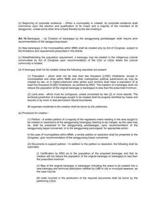 (c) Beginning of corporate existence. - When a municipality is created, its corporate existence shall
commence upon the election and qualification of its mayor and a majority of the members of its
sanggunian, unless some other time is fixed therefor by the law creating it.


Art. 14. Barangays. - (a) Creation of barangays by the sangguniang panlalawigan shall require prior
recommendation of the sangguniang bayan.

(b) New barangays in the municipalities within MMA shall be created only by Act of Congress, subject to
the limitations and requirements prescribed in this Article.

(c) Notwithstanding the population requirement, a barangay may be created in the indigenous cultural
communities by Act of Congress upon recommendation of the LGU or LGUs where the cultural
community is located.

(d) A barangay shall not be created unless the following requisites are present:

        (1) Population - which shall not be less than two thousand (2,000) inhabitants, except in
        municipalities and cities within MMA and other metropolitan political subdivisions as may be
        created by law, or in highly-urbanized cities where such territory shall have a population of at
        least five thousand (5,000) inhabitants, as certified by NSO. The creation of a barangay shall not
        reduce the population of the original barangay or barangays to less than the prescribed minimum.

        (2) Land area - which must be contiguous, unless comprised by two (2) or more islands. The
        territorial jurisdiction of a barangay sought to be created shall be properly identified by metes and
        bounds or by more or less permanent natural boundaries.

        All expenses incidental to the creation shall be borne by the petitioners.

(e) Procedure for creation -

        (1) Petition - A written petition of a majority of the registered voters residing in the area sought to
        be created or resolutions of the sangguniang barangays desiring to be merged, as the case may
        be, shall be presented to the sangguniang panlalawigan, upon recommendation of the
        sangguniang bayan concerned, or to the sangguniang panlungsod, for appropriate action.

        In the case of municipalities within MMA, a similar petition or resolution shall be presented to the
        Congress, upon recommendation of the sangguniang bayan concerned.

        (2) Documents to support petition - In addition to the petition or resolution, the following shall be
        submitted:

                (i) Certification by NSO as to the population of the proposed barangay and that its
                creation will not reduce the population of the original barangay or barangays to less than
                the prescribed minimum.

                (ii) Map of the original barangay or barangays indicating the areas to be created into a
                new barangay and technical description certified by LMB or city or municipal assessor, as
                the case may be.

                All costs incurred in the production of the required documents shall be borne by the
                petitioning LGUs.
 