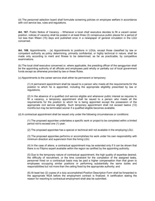 (d) The personnel selection board shall formulate screening policies on employee welfare in accordance
with civil service law, rules and regulations.


Art. 167. Public Notice of Vacancy. - Whenever a local chief executive decides to fill a vacant career
position, notices of vacancy shall be posted in at least three (3) conspicuous public places for a period of
not less than fifteen (15) days and published once in a newspaper of general circulation in the LGU
concerned.


Art. 168. Appointments. - (a) Appointments to positions in LGUs, except those classified by law or
competent authority as policy determining, primarily confidential, or highly technical in nature, shall be
made only according to merit and fitness to be determined, as far as practicable, by competitive
examinations.

(b) The local chief executive concerned or, where applicable, the presiding officer of the sanggunian shall
be the appointing authority of all officials and employees paid wholly or partially out of local government
funds except as otherwise provided by law or these Rules.

(c) Appointments to the career service shall either be permanent or temporary:

        (1) A permanent appointment shall be issued to a person who meets all the requirements for the
        position to which he is appointed, including the appropriate eligibility prescribed by law or
        regulations.

        (2) In the absence of a qualified civil service eligible and whenever public interest so requires to
        fill a vacancy, a temporary appointment shall be issued to a person who meets all the
        requirements for the position to which he is being appointed except the possession of the
        appropriate civil service eligibility. Such temporary appointment shall not exceed twelve (12)
        months but may be terminated sooner if a qualified eligible becomes available.

(d) A contractual appointment shall be issued only under the following circumstances or conditions:

        (1) The proposed appointee undertakes a specific work or project to be completed within a limited
        period not to exceed one (1) year;

        (2) The proposed appointee has a special or technical skill not available in the employing LGU;

        (3) The proposed appointee performs or accomplishes his work under his own responsibility with
        minimum direction and supervision from the hiring LGU.

        (4) In the case of aliens, a contractual appointment may be extended only if it can be shown that
        there is no Filipino expert available within the region as certified by the appointing authority.

        (5) Due to the temporary nature of contractual appointment, the high quality of expertise desired,
        the difficulty of recruitment, or the time constraint for the completion of the assigned tasks,
        personnel hired on a contractual basis may be paid a higher compensation than that given to
        employees occupying similar positions or performing substantially the same duties and
        responsibilities but not more than the ceiling fixed by the appropriate authority; and

        (6) At least two (2) copies of a duly accomplished Position Description Form shall be forwarded to
        the appropriate NGA before the employment contract is finalized. A certification stating the
        reason for resorting to contractual employment shall also be submitted.
 