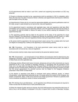 (e) All appointments shall be made in such form, content and supporting documentation as CSC may
prescribe.

(f) Except as otherwise provided by law, appointments shall be submitted to CSC for attestation within
thirty (30) days from the date of issuance thereof; otherwise said appointments shall become ineffective
after the lapse of thirty (30) days.

(g) Appointments of those who do not meet the appropriate eligibility and required qualifications shall not
be made, except in cases allowed by civil service law, rules and regulations.

(h) An appointment issued in accordance with applicable laws, rules and regulations shall take effect
immediately upon its issuance by the appointing authority, and if the appointee has assumed the duties of
the position, he shall be entitled to receive his salary at once without awaiting the attestation of his
appointment By CSC.

(i) The appointing authority shall be liable for the payment of the salary of the appointee for actual
services rendered if the appointment is disapproved because the appointing authority issued it in willful
violation of applicable laws, rules and regulations thereby making the appointment unlawful. acd

(j) No person shall be appointed in the local government career service if he is related within the fourth
civil degree of consanguinity or affinity to the appointing or recommending authority.


Art. 169. Promotions. - (a) Promotions in the local government career service shall be made in
accordance with civil service law, rules and regulations.

(b) No promotion shall be made unless recommended by the personnel selection board.


Art. 170. Compensation. - (a) Compensation of local officials and employees shall be determined by the
sanggunian concerned, subject to the budgetary limitations on personal services provided in Rule XXXIV
of these Rules and other applicable laws.

(b) Barangay elective officials shall receive honoraria, allowances and such other emoluments as may be
authorized by law, or city, municipal or barangay ordinance, in accordance with the provisions of the
Code, but in no case shall it be less than One Thousand Pesos (P1,000.00) per month for the punong
barangay and Six Hundred Pesos (P600.00) per month for the sangguniang barangay members provided
that the annual appropriations for personal services shall be subject to the budgetary limitations
prescribed in Rule XXXIV of these Rules.

(c) No elective or appointive local official or employee shall receive additional, double, or indirect
compensation, unless specifically authorized by law, nor accept without the consent of the Congress, any
present, emoluments, office, or title of any kind from any foreign government. Pensions or gratuities shall
not be considered as additional, double or indirect compensation.


Art. 171. Working Hours and Attendance. - (a) All appointive local officials and employees are required to
render not less than the official hours of work prescribed by law.

(b) When the interest of public service so requires, the local chief executive may extend the daily hours of
work of any or all the officials or employees in his LGU, or require them to work on Saturdays, Sundays
 