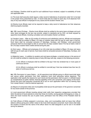 and Holidays. Overtime shall be paid for such additional hours rendered, subject to availability of funds
and applicable laws.

(c) The local chief executive shall require a daily record of attendance of personnel under him to be kept
in the proper forms prescribed by CSC. A record shall also be made for each day of all absences from
duty of any local official or employee for any cause and the duration thereof; and

(d) Elective local officials need not be required to keep a daily record of attendance but their absences
shall be properly recorded.


Art. 172. Leave Privilege. - Elective local officials shall be entitled to the same leave privileges and such
other leave privileges as the law may provide, subject to standards set by CSC, as those enjoyed by
appointive local officials, including cumulation and commutation thereof, as follows:

(a) Vacation Leave. - After six (6) months of continuous and satisfactory service, officials and employees
of an LGU shall be entitled to fifteen (15) days of vacation leave with full pay for each year of service.
Such leave shall be computed exclusive of Saturdays, Sundays, and Holidays. Local government
personnel shall be encouraged to take an annual five (5) days vacation leave if he has at least a total of
ten (10) days vacation leave credits earned during the year.

(b) Sick Leave. - Officials and employees of an LGU shall also be entitled to fifteen (15) days sick leave
with full pay for each year of service. Such leave shall be computed exclusive of Saturdays, Sundays, and
Holidays.

(c) Maternity Leave. - In addition to vacation and sick leave privileges, a married woman in the service of
an LGU shall be entitled to maternity leave of sixty (60) days with pay, subject to the following provisions:

        (1) An official or employee shall be entitled to full pay if she has rendered two or more years of
        continuous service.

        (2) An official or employee shall be entitled to one-half pay if she has rendered less than two (2)
        years of continuous service.


Art. 173. Permission to Leave Station. - (a) All appointive local officials going on official travel shall apply
and secure written permission from their respective local chief executives before departure. The
application shall specify the reasons for such travel and the permission shall be given or withheld based
on considerations of public interest, financial capability of the LGU concerned, and urgency of the travel.
Should the local chief executive concerned fail to act on such application within four (4) working days
from receipt thereof, it shall be deemed approved.

(b) Mayors of component cities and municipalities shall secure the permission of the governor concerned
for any travel outside of the province.

(c) Local government officials traveling abroad shall notify their respective sanggunians provided that
when the period of travel extends to more than three (3) months, during periods of emergency or crisis, or
when the travel involves the use of public funds, permission from the Office of the President shall be
secured.

(d) Field officers of NGAs assigned in provinces, cities, and municipalities shall not leave their official
stations without giving prior written notice to the local chief executive concerned. Such notice shall state
the duration of travel and the name of the officer whom he shall designate to act for and in his behalf
during his absence.
 