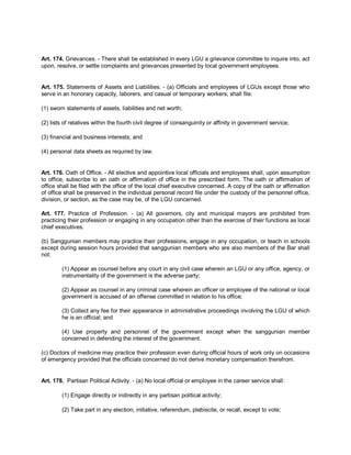 Art. 174. Grievances. - There shall be established in every LGU a grievance committee to inquire into, act
upon, resolve, or settle complaints and grievances presented by local government employees.


Art. 175. Statements of Assets and Liabilities. - (a) Officials and employees of LGUs except those who
serve in an honorary capacity, laborers, and casual or temporary workers, shall file:

(1) sworn statements of assets, liabilities and net worth;

(2) lists of relatives within the fourth civil degree of consanguinity or affinity in government service;

(3) financial and business interests; and

(4) personal data sheets as required by law.


Art. 176. Oath of Office. - All elective and appointive local officials and employees shall, upon assumption
to office, subscribe to an oath or affirmation of office in the prescribed form. The oath or affirmation of
office shall be filed with the office of the local chief executive concerned. A copy of the oath or affirmation
of office shall be preserved in the individual personal record file under the custody of the personnel office,
division, or section, as the case may be, of the LGU concerned.

Art. 177. Practice of Profession. - (a) All governors, city and municipal mayors are prohibited from
practicing their profession or engaging in any occupation other than the exercise of their functions as local
chief executives.

(b) Sanggunian members may practice their professions, engage in any occupation, or teach in schools
except during session hours provided that sanggunian members who are also members of the Bar shall
not:

        (1) Appear as counsel before any court in any civil case wherein an LGU or any office, agency, or
        instrumentality of the government is the adverse party;

        (2) Appear as counsel in any criminal case wherein an officer or employee of the national or local
        government is accused of an offense committed in relation to his office;

        (3) Collect any fee for their appearance in administrative proceedings involving the LGU of which
        he is an official; and

        (4) Use property and personnel of the government except when the sanggunian member
        concerned in defending the interest of the government.

(c) Doctors of medicine may practice their profession even during official hours of work only on occasions
of emergency provided that the officials concerned do not derive monetary compensation therefrom.


Art. 178. Partisan Political Activity. - (a) No local official or employee in the career service shall:

        (1) Engage directly or indirectly in any partisan political activity;

        (2) Take part in any election, initiative, referendum, plebiscite, or recall, except to vote;
 