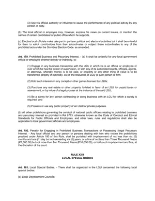 (3) Use his official authority or influence to cause the performance of any political activity by any
        person or body.

(b) The local official or employee may, however, express his views on current issues, or mention the
names of certain candidates for public office whom he supports.

(c) Elective local officials make take part in partisan political and electoral activities but it shall be unlawful
for them to solicit contributions from their subordinates or subject these subordinates to any of the
prohibited acts under the Omnibus Election Code, as amended.


Art. 179. Prohibited Business and Pecuniary Interest. - (a) It shall be unlawful for any local government
official or employee whether directly or indirectly, to:

        (1) Engage in any business transaction with the LGU in which he is an official or employee or
        over which he has the power of supervision, or with any of its authorized boards, officials, agents,
        or attorneys, whereby money is to be paid, or property or any other thing of value is to be
        transferred, directly of indirectly, out of the resources of LGU to such person or firm;

        (2) Hold such interests in any cockpit or other games licensed by LGUs;

        (3) Purchase any real estate or other property forfeited in favor of an LGU for unpaid taxes or
        assessment, or by virtue of a legal process at the instance of the said LGU;

        (4) Be a surety for any person contracting or doing business with an LGU for which a surety is
        required; and

        (5) Possess or use any public property of an LGU for private purposes.

(b) All other prohibitions governing the conduct of national public officers relating to prohibited business
and pecuniary interest so provided in RA 6713, otherwise known as the Code of Conduct and Ethical
Standards for Public Officials and Employees, and other laws, rules and regulations shall also be
applicable to local government officials and employees.


Art. 180. Penalty for Engaging in Prohibited Business Transactions or Possessing Illegal Pecuniary
Interest. - Any local official and any person or persons dealing with him who violate the prohibitions
provided under Article 180 of this Rule, shall be punished with imprisonment of not less than six (6)
months and one (1) day but not exceeding six (6) years, or a fine of not less than Three Thousand Pesos
(P3,000.00) but not more than Ten Thousand Pesos (P10,000.00), or both such imprisonment and fine, at
the discretion of the court.


                                               RULE XXIII
                                          LOCAL SPECIAL BODIES


Art. 181. Local Special Bodies. - There shall be organized in the LGU concerned the following local
special bodies:

(a) Local Development Councils;
 