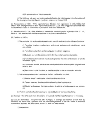 (iii) A representative of the congressman.

        (4) The LDC may call upon any local or national official in the LGU to assist in the formulation of
        the development plans and public investment programs of the said LGU.

(b) Representation of NGOs - Within a period of sixty (60) days from organization of LDCs, NGOs shall
choose from among themselves their representatives to said LDCs. The sanggunian concerned shall
accredit NGOs, subject to such criteria as provided in Rule XIII of these Rules.

(c) Reconstitution of LDCs - Upon effectivity of these Rules, all existing LDCs organized under EO 319,
series of 1988, as amended, shall be reconstituted in accordance with this Rule.

(d) Functions of LDCs -

        (1) The provincial, city, and municipal development councils shall perform the following functions:

                (i) Formulate long-term, medium-term, and annual socioeconomic development plans
                and policies;

                (ii) Formulate medium-term and annual public investment programs;

                (iii) Evaluate and prioritize socioeconomic development programs and projects;

                (iv)Formulate local investment incentives to promote the inflow and direction of private
                investment capital;

                (v) Coordinate, monitor, and evaluate the implementation of development programs and
                projects; and

                (vi) Perform such other functions as may be provided by law or component authority.

        (2) The barangay development council shall perform the following functions:

                (i) Mobilize people's participation in local development efforts;

                (ii) Prepare barangay development plans based on local requirements;

                (iii) Monitor and evaluate the implementation of national or local programs and projects;
                and

        (iv) Perform such other functions as may be provided by law or component authority.

(e) Meetings - The LDCs shall meet at least once every six (6) months or as often as may be necessary.

(f) Executive Committee - The provincial, city, municipal, or barangay development council shall, by
resolution and within three (3) months from the date of reorganization of the LDC, create an executive
committee to represent and act in behalf of the LDC when it is not in session.

        (1) Composition -
 