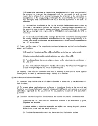 (i) The executive committee of the provincial development council shall be composed of
               the governor as chairman, the representative of the component city and municipal
               mayors to be chosen from among themselves, the chairman of the committee on
               appropriations of the sangguniang panlalawigan, the president of the provincial liga ng
               mga barangay, and a representative of NGOs that are represented in the LDC, as
               members.

               (ii) The executive committee of the city or municipal development council shall be
               composed of the mayor as chairman, the chairman of the committee on appropriations of
               the sangguniang panlungsod or sangguniang bayan, the president of the city or municipal
               liga ng mga barangay, and a representative of NGOs that are represented in the LDC, as
               members.

               (iii) The executive committee of the barangay development council shall be composed of
               the punong barangay as chairman, a representative of the sangguniang barangay to be
               chosen from among its members, and a representative of NGOs that are represented in
               the LDC, as members.

       (2) Powers and Functions. - The executive committee shall exercise and perform the following
       powers and functions:

               (i) Ensure that the decisions of the LDC are faithfully carried out and implemented;

               (ii) Act on matters that need immediate attention and action of the LDC;

               (iii) Formulate policies, plans, and programs based on the objectives and priorities set by
               the LDC; and

               (iv) Take final action on matters that may be authorized by the LDC except the approval
               of local development plans and annual investment plans.

       (3) Meetings - The executive committee shall hold its meetings at least once a month. Special
       meetings may be called by the chairman or by a majority of its members.

(g) Sectoral and Functional Committees -

       (1) The LDCs may form sectoral or functional committees to assist them in the performance of
       their functions.

       (2) To ensure policy coordination and uniformity in operational directions, the sectoral and
       functional committees shall directly establish linkages with NGAs and such sectoral or functional
       committees organized by the government for development, investment and consultative
       purposes.

       (3) Consistent with national policies and standards, the sectoral or functional committees shall:

               (i) Provide the LDC with data and information essential to the formulation of plans,
               programs, and activities;

               (ii) Define sectoral or functional objectives, set targets, and identify programs, projects,
               and activities for the particular sector or function;

               (iii) Collate and analyze information and statistics and conduct related studies;
 