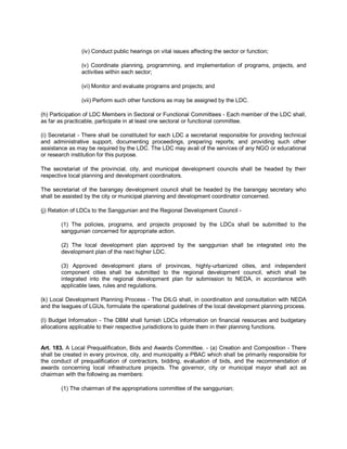 (iv) Conduct public hearings on vital issues affecting the sector or function;

                (v) Coordinate planning, programming, and implementation of programs, projects, and
                activities within each sector;

                (vi) Monitor and evaluate programs and projects; and

                (vii) Perform such other functions as may be assigned by the LDC.

(h) Participation of LDC Members in Sectoral or Functional Committees - Each member of the LDC shall,
as far as practicable, participate in at least one sectoral or functional committee.

(i) Secretariat - There shall be constituted for each LDC a secretariat responsible for providing technical
and administrative support, documenting proceedings, preparing reports; and providing such other
assistance as may be required by the LDC. The LDC may avail of the services of any NGO or educational
or research institution for this purpose.

The secretariat of the provincial, city, and municipal development councils shall be headed by their
respective local planning and development coordinators.

The secretariat of the barangay development council shall be headed by the barangay secretary who
shall be assisted by the city or municipal planning and development coordinator concerned.

(j) Relation of LDCs to the Sanggunian and the Regional Development Council -

        (1) The policies, programs, and projects proposed by the LDCs shall be submitted to the
        sanggunian concerned for appropriate action.

        (2) The local development plan approved by the sanggunian shall be integrated into the
        development plan of the next higher LDC.

        (3) Approved development plans of provinces, highly-urbanized cities, and independent
        component cities shall be submitted to the regional development council, which shall be
        integrated into the regional development plan for submission to NEDA, in accordance with
        applicable laws, rules and regulations.

(k) Local Development Planning Process - The DILG shall, in coordination and consultation with NEDA
and the leagues of LGUs, formulate the operational guidelines of the local development planning process.

(l) Budget Information - The DBM shall furnish LDCs information on financial resources and budgetary
allocations applicable to their respective jurisdictions to guide them in their planning functions.


Art. 183. A Local Prequalification, Bids and Awards Committee. - (a) Creation and Composition - There
shall be created in every province, city, and municipality a PBAC which shall be primarily responsible for
the conduct of prequalification of contractors, bidding, evaluation of bids, and the recommendation of
awards concerning local infrastructure projects. The governor, city or municipal mayor shall act as
chairman with the following as members:

        (1) The chairman of the appropriations committee of the sanggunian;
 