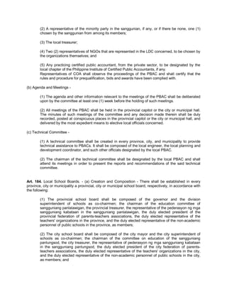 (2) A representative of the minority party in the sanggunian, if any, or if there be none, one (1)
        chosen by the sanggunian from among its members;

        (3) The local treasurer;

        (4) Two (2) representatives of NGOs that are represented in the LDC concerned, to be chosen by
        the organizations themselves; and

        (5) Any practicing certified public accountant, from the private sector, to be designated by the
        local chapter of the Philippine Institute of Certified Public Accountants, if any.
        Representatives of COA shall observe the proceedings of the PBAC and shall certify that the
        rules and procedure for prequalification, bids and awards have been complied with.

(b) Agenda and Meetings -

        (1) The agenda and other information relevant to the meetings of the PBAC shall be deliberated
        upon by the committee at least one (1) week before the holding of such meetings.

        (2) All meetings of the PBAC shall be held in the provincial capitol or the city or municipal hall.
        The minutes of such meetings of the committee and any decision made therein shall be duly
        recorded, posted at conspicuous places in the provincial capitol or the city or municipal hall, and
        delivered by the most expedient means to elective local officials concerned.

(c) Technical Committee -

        (1) A technical committee shall be created in every province, city, and municipality to provide
        technical assistance to PBACs. It shall be composed of the local engineer, the local planning and
        development coordinator, and such other officials designated by the local PBAC.

        (2) The chairman of the technical committee shall be designated by the local PBAC and shall
        attend its meetings in order to present the reports and recommendations of the said technical
        committee.


Art. 184. Local School Boards. - (a) Creation and Composition - There shall be established in every
province, city or municipality a provincial, city or municipal school board, respectively, in accordance with
the following:

        (1) The provincial school board shall be composed of the governor and the division
        superintendent of schools as co-chairmen; the chairman of the education committee of
        sangguniang panlalawigan, the provincial treasurer, the representative of the pederasyon ng mga
        sangguniang kabataan in the sangguniang panlalawigan, the duly elected president of the
        provincial federation of parents-teachers associations, the duly elected representative of the
        teachers' organizations in the province, and the duly elected representative of the non-academic
        personnel of public schools in the province, as members;

        (2) The city school board shall be composed of the city mayor and the city superintendent of
        schools as co-chairmen; the chairman of the committee on education of the sangguniang
        panlungsod, the city treasurer, the representative of pederasyon ng mga sangguniang kabataan
        in the sangguniang panlungsod, the duly elected president of the city federation of parents-
        teachers associations, the duly elected representative of the teachers' organizations in the city,
        and the duly elected representative of the non-academic personnel of public schools in the city,
        as members; and
 