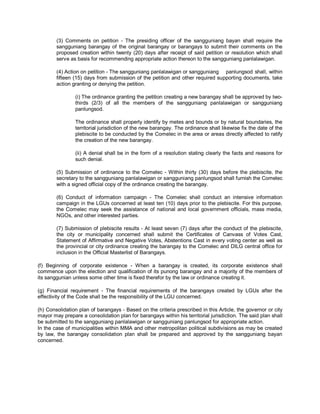 (3) Comments on petition - The presiding officer of the sangguniang bayan shall require the
        sangguniang barangay of the original barangay or barangays to submit their comments on the
        proposed creation within twenty (20) days after receipt of said petition or resolution which shall
        serve as basis for recommending appropriate action thereon to the sangguniang panlalawigan.

        (4) Action on petition - The sangguniang panlalawigan or sangguniang panlungsod shall, within
        fifteen (15) days from submission of the petition and other required supporting documents, take
        action granting or denying the petition.

                (i) The ordinance granting the petition creating a new barangay shall be approved by two-
                thirds (2/3) of all the members of the sangguniang panlalawigan or sangguniang
                panlungsod.

                The ordinance shall properly identify by metes and bounds or by natural boundaries, the
                territorial jurisdiction of the new barangay. The ordinance shall likewise fix the date of the
                plebiscite to be conducted by the Comelec in the area or areas directly affected to ratify
                the creation of the new barangay.

                (ii) A denial shall be in the form of a resolution stating clearly the facts and reasons for
                such denial.

        (5) Submission of ordinance to the Comelec - Within thirty (30) days before the plebiscite, the
        secretary to the sangguniang panlalawigan or sangguniang panlungsod shall furnish the Comelec
        with a signed official copy of the ordinance creating the barangay.

        (6) Conduct of information campaign - The Comelec shall conduct an intensive information
        campaign in the LGUs concerned at least ten (10) days prior to the plebiscite. For this purpose,
        the Comelec may seek the assistance of national and local government officials, mass media,
        NGOs, and other interested parties.

        (7) Submission of plebiscite results - At least seven (7) days after the conduct of the plebiscite,
        the city or municipality concerned shall submit the Certificates of Canvass of Votes Cast,
        Statement of Affirmative and Negative Votes, Abstentions Cast in every voting center as well as
        the provincial or city ordinance creating the barangay to the Comelec and DILG central office for
        inclusion in the Official Masterlist of Barangays.

(f) Beginning of corporate existence - When a barangay is created, its corporate existence shall
commence upon the election and qualification of its punong barangay and a majority of the members of
its sanggunian unless some other time is fixed therefor by the law or ordinance creating it.

(g) Financial requirement - The financial requirements of the barangays created by LGUs after the
effectivity of the Code shall be the responsibility of the LGU concerned.

(h) Consolidation plan of barangays - Based on the criteria prescribed in this Article, the governor or city
mayor may prepare a consolidation plan for barangays within his territorial jurisdiction. The said plan shall
be submitted to the sangguniang panlalawigan or sangguniang panlungsod for appropriate action.
In the case of municipalities within MMA and other metropolitan political subdivisions as may be created
by law, the barangay consolidation plan shall be prepared and approved by the sangguniang bayan
concerned.
 