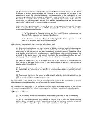 (3) The municipal school board shall be composed of the municipal mayor and the district
        supervisor of schools as co-chairmen; the chairman of the committee on education of the
        sangguniang bayan, the municipal treasurer, the representative of the pederasyon ng mga
        sangguniang kabataan in the sangguniang bayan, the duly elected president of the municipal
        federation of parents-teachers associations, the duly elected representative of the teachers'
        organization in the municipality, and the duly elected representative of the non-academic
        personnel of public schools in the municipality, as members.

        In the event that a province or city has two (2) or more school superintendents, and in the event
        that a municipality has two (2) or more district supervisors, the co-chairman of the local school
        board shall be determined as follows:

                 (i) The Department of Education, Culture and Sports (DECS) shall designate the co-
                 chairman for the provincial and city school boards; and

                 (ii) The division superintendent of schools shall designate the district supervisor who shall
                 serve as co-chairman of the municipal school board.

(b) Functions. - The provincial, city or municipal school board shall:

        (1) Determine, in accordance with the criteria set by DECS, the annual supplemental budgetary
        needs for the operation and maintenance of public schools within the province, city, or
        municipality, as the case may be, and the supplementary local cost of meeting such needs, which
        shall be reflected in the form of an annual school board budget corresponding to its share of the
        proceeds of the special levy on real property constituting the special education fund and such
        other sources of revenue as the Code and other laws or ordinances may provide;

        (2) Authorize the provincial, city, or municipal treasurer, as the case may be, to disburse funds
        from the special education fund pursuant to the budget prepared in accordance with applicable
        existing rules and regulations;

        (3) Serve as advisory committee to the sanggunian concerned on educational matters such as,
        but not limited to, the necessity for and the uses of local appropriations for educational purposes;
        and

        (4) Recommend changes in the names of public schools within the territorial jurisdiction of the
        LGU for enactment by the sanggunian concerned.

(c) Consultation. - The DECS shall consult the local school board on the appointment of division
superintendents, district supervisors, school principals, and other school officials.

(d) Prohibition from Delegation - The performance of the duties and responsibilities of the officials
mentioned in paragraph (a) of this Article in their respective local school boards shall not be delegated.

(e) Meetings and Quorum -

        (1) The local school board shall meet at least once a month or as often as may be necessary.

        (2) Any of the co-chairmen may call a meeting. A majority of all its members shall constitute a
        quorum. When both co-chairmen are present in a meeting, the local chief executive concerned,
        as a matter of protocol, shall be given preference to preside over the meeting.
 