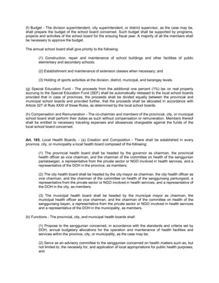 (f) Budget - The division superintendent, city superintendent, or district supervisor, as the case may be,
shall prepare the budget of the school board concerned. Such budget shall be supported by programs,
projects and activities of the school board for the ensuing fiscal year. A majority of all the members shall
be necessary to approve the budget.

The annual school board shall give priority to the following:

        (1) Construction, repair and maintenance of school buildings and other facilities of public
        elementary and secondary schools;

        (2) Establishment and maintenance of extension classes when necessary; and

        (3) Holding of sports activities at the division, district, municipal, and barangay levels.

(g) Special Education Fund - The proceeds from the additional one percent (1%) tax on real property
accruing to the Special Education Fund (SEF) shall be automatically released to the local school boards
provided that in case of provinces, the proceeds shall be divided equally between the provincial and
municipal school boards and provided further, that the proceeds shall be allocated in accordance with
Article 327 of Rule XXXI of these Rules, as determined by the local school boards.

(h) Compensation and Remuneration - The co-chairmen and members of the provincial, city, or municipal
school board shall perform their duties as such without compensation or remuneration. Members thereof
shall be entitled to necessary traveling expenses and allowances chargeable against the funds of the
local school board concerned.


Art. 185. Local Health Boards. - (a) Creation and Composition - There shall be established in every
province, city, or municipality a local health board composed of the following:

        (1) The provincial health board shall be headed by the governor as chairman, the provincial
        health officer as vice chairman, and the chairman of the committee on health of the sanggunian
        panlalawigan, a representative from the private sector or NGO involved in health services, and a
        representative of the DOH in the province, as members;

        (2) The city health board shall be headed by the city mayor as chairman, the city health officer as
        vice chairman, and the chairman of the committee on health of the sangguniang panlungsod, a
        representative from the private sector or NGO involved in health services, and a representative of
        the DOH in the city, as members;

        (3) The municipal health board shall be headed by the municipal mayor as chairman, the
        municipal health officer as vice chairman, and the chairman of the committee on health of the
        sangguniang bayan, a representative from the private sector or NGO involved in health services
        and a representative of the DOH in the municipality, as members.

(b) Functions - The provincial, city, and municipal health boards shall:

        (1) Propose to the sanggunian concerned, in accordance with the standards and criteria set by
        DOH, annual budgetary allocations for the operation and maintenance of health facilities and
        services within the province, city, or municipality, as the case may be;

        (2) Serve as an advisory committee to the sanggunian concerned on health matters such as, but
        not limited to, the necessity for, and application of local appropriations for public health purposes;
        and
 
