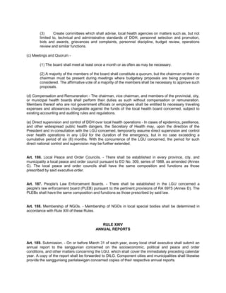 (3)      Create committees which shall advise, local health agencies on matters such as, but not
        limited to, technical and administrative standards of DOH, personnel selection and promotion,
        bids and awards, grievances and complaints, personnel discipline, budget review, operations
        review and similar functions.

(c) Meetings and Quorum -

        (1) The board shall meet at least once a month or as often as may be necessary.

        (2) A majority of the members of the board shall constitute a quorum, but the chairman or the vice
        chairman must be present during meetings where budgetary proposals are being prepared or
        considered. The affirmative vote of a majority of the members shall be necessary to approve such
        proposals.

(d) Compensation and Remuneration - The chairman, vice chairman, and members of the provincial, city,
or municipal health boards shall perform their duties as such without compensation or remuneration.
Members thereof who are not government officials or employees shall be entitled to necessary traveling
expenses and allowances chargeable against the funds of the local health board concerned, subject to
existing accounting and auditing rules and regulations.

(e) Direct supervision and control of DOH over local health operations - In cases of epidemics, pestilence,
and other widespread public health dangers, the Secretary of Health may, upon the direction of the
President and in consultation with the LGU concerned, temporarily assume direct supervision and control
over health operations in any LGU for the duration of the emergency, but in no case exceeding a
cumulative period of six (6) months. With the concurrence of the LGU concerned, the period for such
direct national control and supervision may be further extended.


Art. 186. Local Peace and Order Councils. - There shall be established in every province, city, and
municipality a local peace and order council pursuant to EO No. 309, series of 1988, as amended (Annex
C). The local peace and order councils shall have the same composition and functions as those
prescribed by said executive order.


Art. 187. People's Law Enforcement Boards. - There shall be established in the LGU concerned a
people's law enforcement board (PLEB) pursuant to the pertinent provisions of RA 6975 (Annex D). The
PLEBs shall have the same composition and functions as those prescribed by said law.


Art. 188. Membership of NGOs. - Membership of NGOs in local special bodies shall be determined in
accordance with Rule XIII of these Rules.


                                             RULE XXIV
                                          ANNUAL REPORTS


Art. 189. Submission. - On or before March 31 of each year, every local chief executive shall submit an
annual report to the sanggunian concerned on the socioeconomic, political and peace and order
conditions, and other matters concerning the LGU, which shall cover the immediately preceding calendar
year. A copy of the report shall be forwarded to DILG. Component cities and municipalities shall likewise
provide the sangguniang panlalawigan concerned copies of their respective annual reports.
 