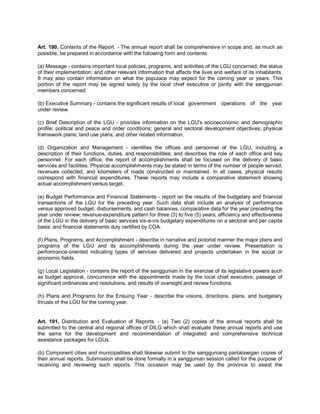 Art. 190. Contents of the Report. - The annual report shall be comprehensive in scope and, as much as
possible, be prepared in accordance with the following form and contents:

(a) Message - contains important local policies, programs, and activities of the LGU concerned; the status
of their implementation; and other relevant information that affects the lives and welfare of its inhabitants.
It may also contain information on what the populace may expect for the coming year or years. This
portion of the report may be signed solely by the local chief executive or jointly with the sanggunian
members concerned.

(b) Executive Summary - contains the significant results of local government operations of the year
under review.

(c) Brief Description of the LGU - provides information on the LGU's socioeconomic and demographic
profile; political and peace and order conditions; general and sectoral development objectives; physical
framework plans; land use plans; and other related information.

(d) Organization and Management - identifies the offices and personnel of the LGU, including a
description of their functions, duties, and responsibilities; and describes the role of each office and key
personnel. For each office, the report of accomplishments shall be focused on the delivery of basic
services and facilities. Physical accomplishments may be stated in terms of the number of people served,
revenues collected, and kilometers of roads constructed or maintained. In all cases, physical results
correspond with financial expenditures. These reports may include a comparative statement showing
actual accomplishment versus target.

(e) Budget Performance and Financial Statements - report on the results of the budgetary and financial
transactions of the LGU for the preceding year. Such data shall include an analysis of performance
versus approved budget, disbursements, and cash balances; comparative data for the year preceding the
year under review; revenue-expenditure pattern for three (3) to five (5) years; efficiency and effectiveness
of the LGU in the delivery of basic services vis-a-vis budgetary expenditures on a sectoral and per capita
basis; and financial statements duly certified by COA.

(f) Plans, Programs, and Accomplishment - describe in narrative and pictorial manner the major plans and
programs of the LGU and its accomplishments during the year under review. Presentation is
performance-oriented indicating types of services delivered and projects undertaken in the social or
economic fields.

(g) Local Legislation - contains the report of the sanggunian in the exercise of its legislative powers such
as budget approval, concurrence with the appointments made by the local chief executive, passage of
significant ordinances and resolutions, and results of oversight and review functions.

(h) Plans and Programs for the Ensuing Year - describe the visions, directions, plans, and budgetary
thrusts of the LGU for the coming year.


Art. 191. Distribution and Evaluation of Reports. - (a) Two (2) copies of the annual reports shall be
submitted to the central and regional offices of DILG which shall evaluate these annual reports and use
the same for the development and recommendation of integrated and comprehensive technical
assistance packages for LGUs.

(b) Component cities and municipalities shall likewise submit to the sangguniang panlalawigan copies of
their annual reports. Submission shall be done formally in a sanggunian session called for the purpose of
receiving and reviewing such reports. This occasion may be used by the province to assist the
 