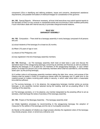 component LGUs in identifying and defining problems, issues and concerns, development assistance
requirements, and possible formulation of interlocal linkages for consideration of the governor.


Art. 192. Special Reports. - Whenever necessary, all local chief executives may submit special reports to
the Secretary of DILG on any unusual or unexpected events and occurrences in their localities particularly
if such information deals with internal security or promotes intergovernmental relations.


                                              RULE XXV
                                         BARANGAY ASSEMBLY


Art. 193. Composition. - There shall be a barangay assembly in every barangay composed of all persons
who are:

(a) actual residents of the barangay for at least six (6) months;

(b) fifteen (15) years of age or over;

(c) citizens of the Philippines; and

(d) duly registered in the list of barangay assembly members.


Art. 194. Meetings. - (a) The barangay assembly shall meet at least twice a year and discuss the
semestral report of the sangguniang barangay concerning its activities and finances as well as problems
affecting the barangay or of at least four (4) members of the sangguniang barangay, or upon written
petition of at least five percent (5%) of the assembly members which shall be submitted to, and favorably
acted upon, by the punong barangay.

(b) A written notice to all barangay assembly members stating the date, time, venue, and purpose of the
meeting shall be posted in three (3) conspicuous places within the barangay one (1) week prior to the
meeting except on matters involving public safety or security, in which case notice within a reasonable
time shall be sufficient.

(c) The punong barangay, or in his absence, the sangguniang barangay member acting as punong
barangay, or any assembly member selected during the meeting, shall act as presiding officer in the
meetings of the assembly.

(d) The barangay secretary, or in his absence, any member designated by the presiding officer to act as
secretary, shall discharge the duties of secretary of the barangay assembly.


Art. 195. Powers of the Barangay Assembly. - The barangay assembly shall:

(a) Initiate legislative processes by recommending to the sangguniang barangay the adoption of
measures for the welfare of the barangay and the city or municipality concerned;

(b) Decide on the adoption of initiative as a legal process whereby the registered voters of the barangay
may directly propose, enact, or amend any ordinance; and
 