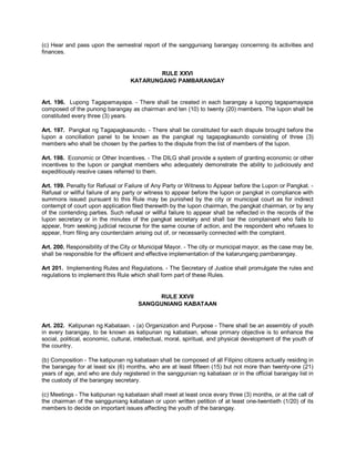 (c) Hear and pass upon the semestral report of the sangguniang barangay concerning its activities and
finances.


                                            RULE XXVI
                                    KATARUNGANG PAMBARANGAY


Art. 196. Lupong Tagapamayapa. - There shall be created in each barangay a lupong tagapamayapa
composed of the punong barangay as chairman and ten (10) to twenty (20) members. The lupon shall be
constituted every three (3) years.

Art. 197. Pangkat ng Tagapagkasundo. - There shall be constituted for each dispute brought before the
lupon a conciliation panel to be known as the pangkat ng tagapagkasundo consisting of three (3)
members who shall be chosen by the parties to the dispute from the list of members of the lupon.

Art. 198. Economic or Other Incentives. - The DILG shall provide a system of granting economic or other
incentives to the lupon or pangkat members who adequately demonstrate the ability to judiciously and
expeditiously resolve cases referred to them.

Art. 199. Penalty for Refusal or Failure of Any Party or Witness to Appear before the Lupon or Pangkat. -
Refusal or willful failure of any party or witness to appear before the lupon or pangkat in compliance with
summons issued pursuant to this Rule may be punished by the city or municipal court as for indirect
contempt of court upon application filed therewith by the lupon chairman, the pangkat chairman, or by any
of the contending parties. Such refusal or willful failure to appear shall be reflected in the records of the
lupon secretary or in the minutes of the pangkat secretary and shall bar the complainant who fails to
appear, from seeking judicial recourse for the same course of action, and the respondent who refuses to
appear, from filing any counterclaim arising out of, or necessarily connected with the complaint.

Art. 200. Responsibility of the City or Municipal Mayor. - The city or municipal mayor, as the case may be,
shall be responsible for the efficient and effective implementation of the katarungang pambarangay.

Art 201. Implementing Rules and Regulations. - The Secretary of Justice shall promulgate the rules and
regulations to implement this Rule which shall form part of these Rules.


                                            RULE XXVII
                                       SANGGUNIANG KABATAAN


Art. 202. Katipunan ng Kabataan. - (a) Organization and Purpose - There shall be an assembly of youth
in every barangay, to be known as katipunan ng kabataan, whose primary objective is to enhance the
social, political, economic, cultural, intellectual, moral, spiritual, and physical development of the youth of
the country.

(b) Composition - The katipunan ng kabataan shall be composed of all Filipino citizens actually residing in
the barangay for at least six (6) months, who are at least fifteen (15) but not more than twenty-one (21)
years of age, and who are duly registered in the sanggunian ng kabataan or in the official barangay list in
the custody of the barangay secretary.

(c) Meetings - The katipunan ng kabataan shall meet at least once every three (3) months, or at the call of
the chairman of the sangguniang kabataan or upon written petition of at least one-twentieth (1/20) of its
members to decide on important issues affecting the youth of the barangay.
 