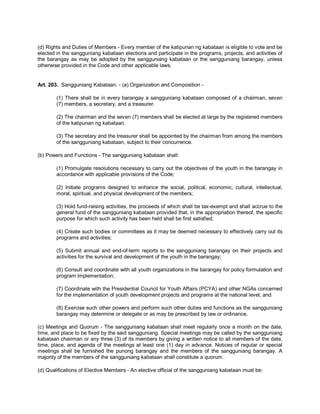 (d) Rights and Duties of Members - Every member of the katipunan ng kabataan is eligible to vote and be
elected in the sangguniang kabataan elections and participate in the programs, projects, and activities of
the barangay as may be adopted by the sangguniang kabataan or the sangguniang barangay, unless
otherwise provided in the Code and other applicable laws.


Art. 203. Sangguniang Kabataan. - (a) Organization and Composition -

        (1) There shall be in every barangay a sangguniang kabataan composed of a chairman, seven
        (7) members, a secretary, and a treasurer.

        (2) The chairman and the seven (7) members shall be elected at large by the registered members
        of the katipunan ng kabataan.

        (3) The secretary and the treasurer shall be appointed by the chairman from among the members
        of the sangguniang kabataan, subject to their concurrence.

(b) Powers and Functions - The sangguniang kabataan shall:

        (1) Promulgate resolutions necessary to carry out the objectives of the youth in the barangay in
        accordance with applicable provisions of the Code;

        (2) Initiate programs designed to enhance the social, political, economic, cultural, intellectual,
        moral, spiritual, and physical development of the members;

        (3) Hold fund-raising activities, the proceeds of which shall be tax-exempt and shall accrue to the
        general fund of the sangguniang kabataan provided that, in the appropriation thereof, the specific
        purpose for which such activity has been held shall be first satisfied;

        (4) Create such bodies or committees as it may be deemed necessary to effectively carry out its
        programs and activities;

        (5) Submit annual and end-of-term reports to the sangguniang barangay on their projects and
        activities for the survival and development of the youth in the barangay;

        (6) Consult and coordinate with all youth organizations in the barangay for policy formulation and
        program implementation;

        (7) Coordinate with the Presidential Council for Youth Affairs (PCYA) and other NGAs concerned
        for the implementation of youth development projects and programs at the national level; and

        (8) Exercise such other powers and perform such other duties and functions as the sangguniang
        barangay may determine or delegate or as may be prescribed by law or ordinance.

(c) Meetings and Quorum - The sangguniang kabataan shall meet regularly once a month on the date,
time, and place to be fixed by the said sangguniang. Special meetings may be called by the sangguniang
kabataan chairman or any three (3) of its members by giving a written notice to all members of the date,
time, place, and agenda of the meetings at least one (1) day in advance. Notices of regular or special
meetings shall be furnished the punong barangay and the members of the sangguniang barangay. A
majority of the members of the sangguniang kabataan shall constitute a quorum.

(d) Qualifications of Elective Members - An elective official of the sangguniang kabataan must be:
 