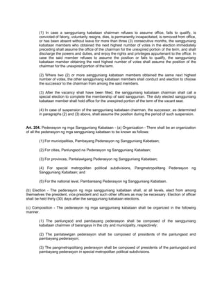 (1) In case a sangguniang kabataan chairman refuses to assume office, fails to qualify, is
        convicted of felony, voluntarily resigns, dies, is permanently incapacitated, is removed from office,
        or has been absent without leave for more than three (3) consecutive months, the sangguniang
        kabataan members who obtained the next highest number of votes in the election immediately
        preceding shall assume the office of the chairman for the unexpired portion of the term, and shall
        discharge the powers and duties, and enjoy the rights and privileges appurtenant to the office. In
        case the said member refuses to assume the position or fails to qualify, the sangguniang
        kabataan member obtaining the next highest number of votes shall assume the position of the
        chairman for the unexpired portion of the term.

        (2) Where two (2) or more sangguniang kabataan members obtained the same next highest
        number of votes, the other sangguniang kabataan members shall conduct and election to choose
        the successor to the chairman from among the said members.

        (3) After the vacancy shall have been filled, the sangguniang kabataan chairman shall call a
        special election to complete the membership of said sanggunian. The duly elected sangguniang
        kabataan member shall hold office for the unexpired portion of the term of the vacant seat.

        (4) In case of suspension of the sangguniang kabataan chairman, the successor, as determined
        in paragraphs (2) and (3) above, shall assume the position during the period of such suspension.


Art. 204. Pederasyon ng mga Sangguniang Kabataan - (a) Organization - There shall be an organization
of all the pederasyon ng mga sangguniang kabataan to be known as follows:

        (1) For municipalities, Pambayang Pederasyon ng Sangguniang Kabataan;

        (2) For cities, Panlungsod na Pederasyon ng Sangguniang Kabataan;

        (3) For provinces, Panlalawigang Pederasyon ng Sangguniang Kabataan;

        (4) For special metropolitan political subdivisions, Pangmetropolitang Pederasyon ng
        Sangguniang Kabataan; and

        (5) For the national level, Pambansang Pederasyon ng Sangguniang Kabataan.

(b) Election - The pederasyon ng mga sangguniang kabataan shall, at all levels, elect from among
themselves the president, vice president and such other officers as may be necessary. Election of officer
shall be held thirty (30) days after the sangguniang kabataan elections.

(c) Composition - The pederasyon ng mga sangguniang kabataan shall be organized in the following
manner.

        (1) The panlungsod and pambayang pederasyon shall be composed of the sangguniang
        kabataan chairmen of barangays in the city and municipality, respectively;

        (2) The panlalawigan pederasyon shall be composed of presidents of the panlungsod and
        pambayang pederasyon;

        (3) The pangmetropolitang pederasyon shall be composed of presidents of the panlungsod and
        pambayang pederasyon in special metropolitan political subdivisions.
 