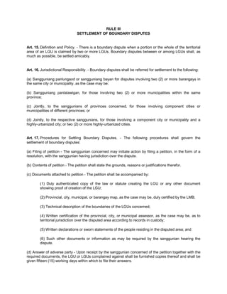 RULE III
                                SETTLEMENT OF BOUNDARY DISPUTES


Art. 15. Definition and Policy. - There is a boundary dispute when a portion or the whole of the territorial
area of an LGU is claimed by two or more LGUs. Boundary disputes between or among LGUs shall, as
much as possible, be settled amicably.


Art. 16. Jurisdictional Responsibility. - Boundary disputes shall be referred for settlement to the following:

(a) Sangguniang panlungsod or sangguniang bayan for disputes involving two (2) or more barangays in
the same city or municipality, as the case may be;

(b) Sangguniang panlalawigan, for those involving two (2) or more municipalities within the same
province;

(c) Jointly, to the sanggunians of provinces concerned, for those involving component cities or
municipalities of different provinces; or

(d) Jointly, to the respective sanggunians, for those involving a component city or municipality and a
highly-urbanized city; or two (2) or more highly-urbanized cities.


Art. 17. Procedures for Settling Boundary Disputes. - The following procedures shall govern the
settlement of boundary disputes:

(a) Filing of petition - The sanggunian concerned may initiate action by filing a petition, in the form of a
resolution, with the sanggunian having jurisdiction over the dispute.

(b) Contents of petition - The petition shall state the grounds, reasons or justifications therefor.

(c) Documents attached to petition - The petition shall be accompanied by:

        (1) Duly authenticated copy of the law or statute creating the LGU or any other document
        showing proof of creation of the LGU;

        (2) Provincial, city, municipal, or barangay map, as the case may be, duly certified by the LMB;

        (3) Technical description of the boundaries of the LGUs concerned;

        (4) Written certification of the provincial, city, or municipal assessor, as the case may be, as to
        territorial jurisdiction over the disputed area according to records in custody;

        (5) Written declarations or sworn statements of the people residing in the disputed area; and

        (6) Such other documents or information as may be required by the sanggunian hearing the
        dispute.

(d) Answer of adverse party - Upon receipt by the sanggunian concerned of the petition together with the
required documents, the LGU or LGUs complained against shall be furnished copies thereof and shall be
given fifteen (15) working days within which to file their answers.
 